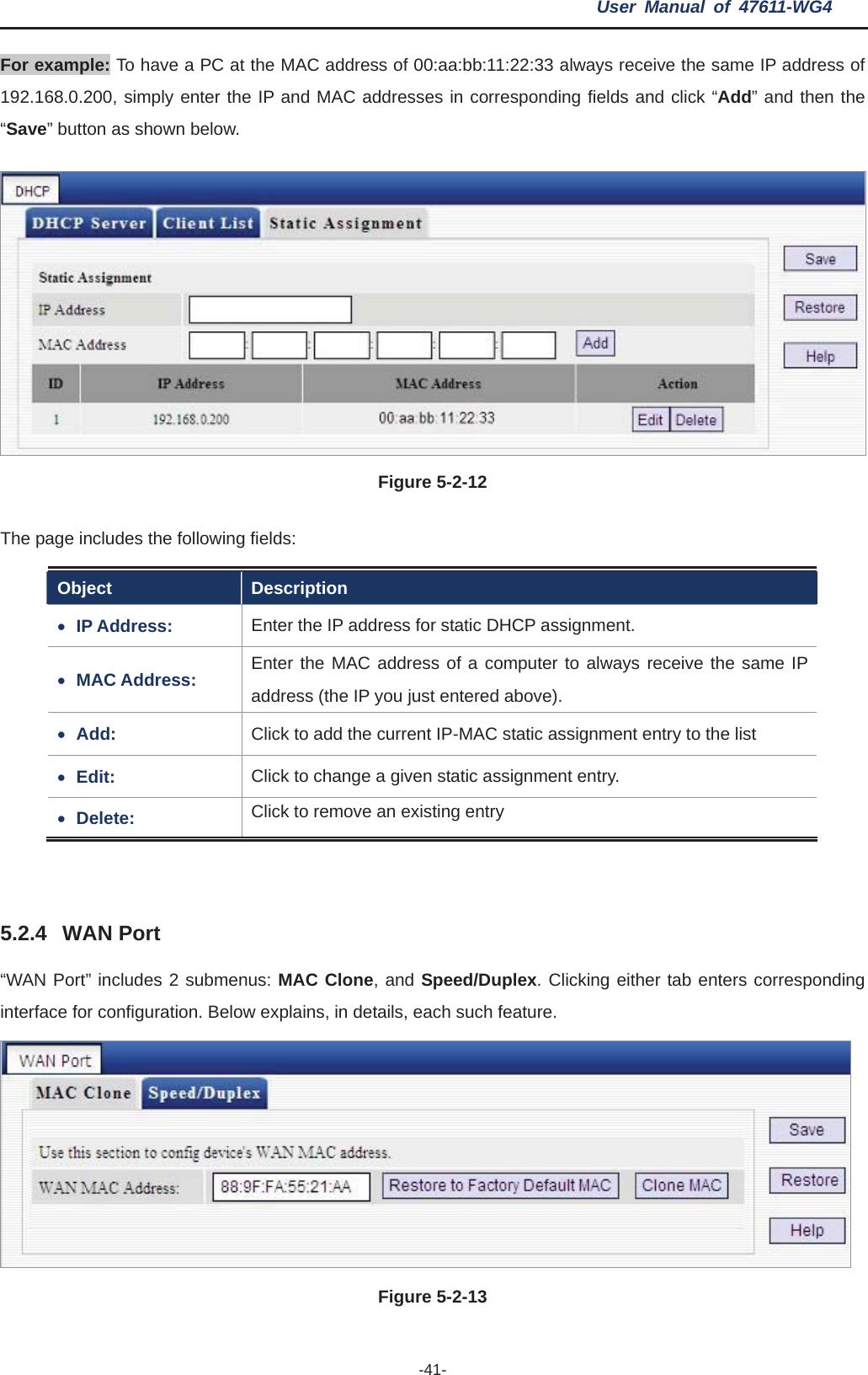 User Manual of 47611-WG4 -41-For example: To have a PC at the MAC address of 00:aa:bb:11:22:33 always receive the same IP address of 192.168.0.200, simply enter the IP and MAC addresses in corresponding fields and click “Add” and then the “Save” button as shown below. Figure 5-2-12 The page includes the following fields: Object Description xIP Address:  Enter the IP address for static DHCP assignment. xMAC Address:  Enter the MAC address of a computer to always receive the same IP address (the IP you just entered above). xAdd:  Click to add the current IP-MAC static assignment entry to the list xEdit: Click to change a given static assignment entry. xDelete:  Click to remove an existing entry 5.2.4 WAN Port “WAN Port” includes 2 submenus: MAC Clone, and Speed/Duplex. Clicking either tab enters corresponding interface for configuration. Below explains, in details, each such feature. Figure 5-2-13   