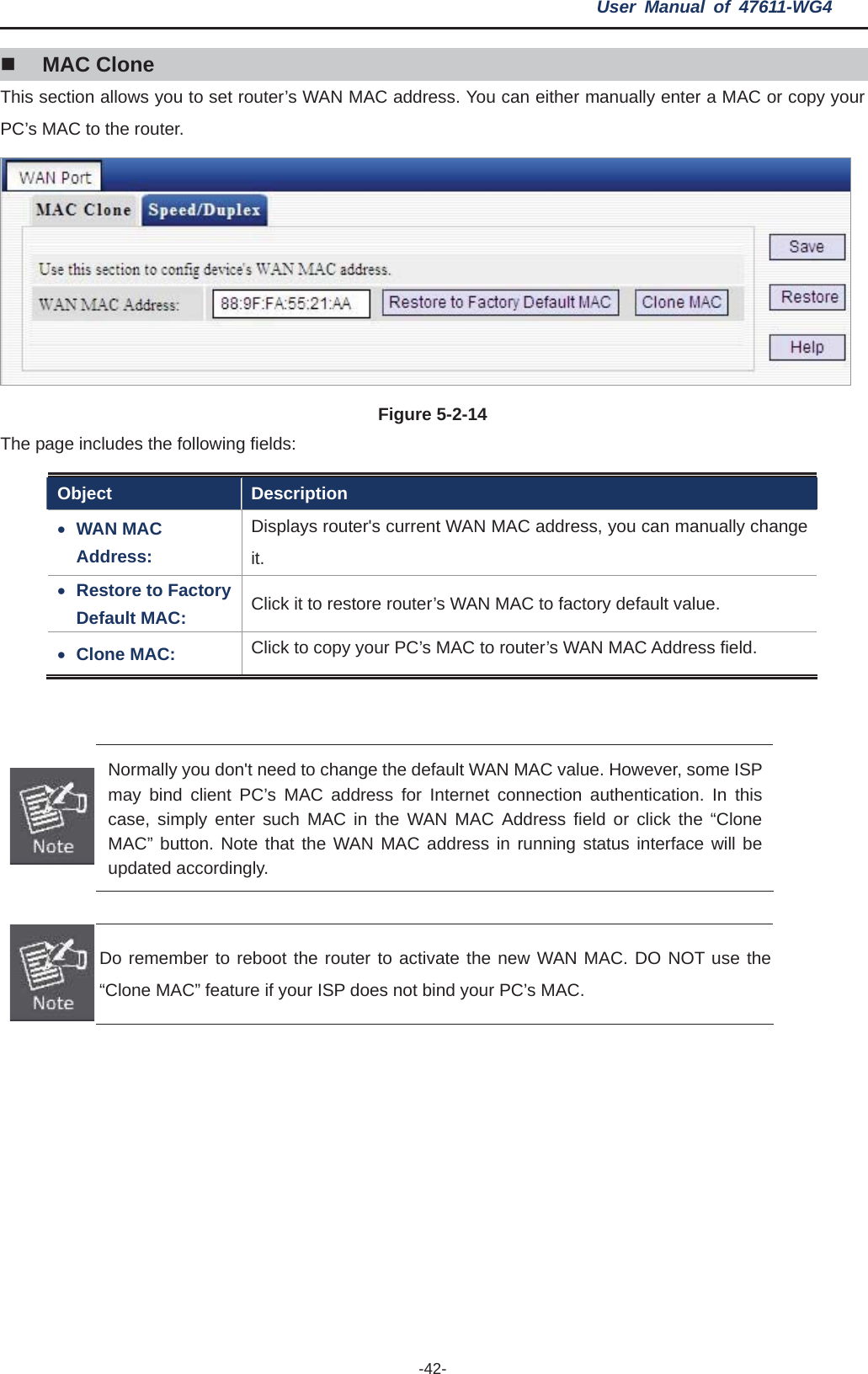 User Manual of 47611-WG4 -42-MAC Clone This section allows you to set router’s WAN MAC address. You can either manually enter a MAC or copy your PC’s MAC to the router. Figure 5-2-14   The page includes the following fields: Object Description xWAN MAC Address: Displays router&apos;s current WAN MAC address, you can manually change it.xRestore to Factory Default MAC:  Click it to restore router’s WAN MAC to factory default value. xClone MAC:  Click to copy your PC’s MAC to router’s WAN MAC Address field. Normally you don&apos;t need to change the default WAN MAC value. However, some ISP may bind client PC’s MAC address for Internet connection authentication. In this case, simply enter such MAC in the WAN MAC Address field or click the “Clone MAC” button. Note that the WAN MAC address in running status interface will be updated accordingly. Do remember to reboot the router to activate the new WAN MAC. DO NOT use the “Clone MAC” feature if your ISP does not bind your PC’s MAC. 