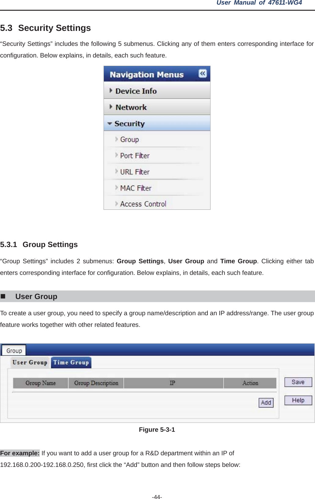 User Manual of 47611-WG4 -44-5.3 Security Settings “Security Settings” includes the following 5 submenus. Clicking any of them enters corresponding interface for configuration. Below explains, in details, each such feature. 5.3.1 Group Settings “Group Settings” includes 2 submenus: Group Settings,User Group and Time Group. Clicking either tab enters corresponding interface for configuration. Below explains, in details, each such feature. User Group To create a user group, you need to specify a group name/description and an IP address/range. The user group feature works together with other related features. Figure 5-3-1   For example: If you want to add a user group for a R&amp;D department within an IP of 192.168.0.200-192.168.0.250, first click the “Add” button and then follow steps below: 