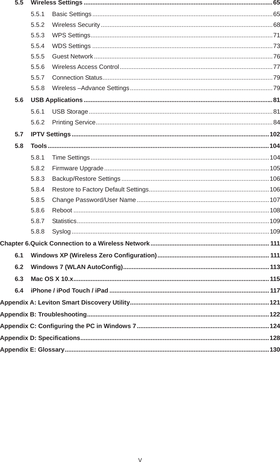 V5.5 Wireless Settings ..............................................................................................................655.5.1 Basic Settings .........................................................................................................655.5.2 Wireless Security ....................................................................................................685.5.3 WPS Settings..........................................................................................................715.5.4 WDS Settings .........................................................................................................735.5.5 Guest Network........................................................................................................765.5.6 Wireless Access Control.........................................................................................775.5.7 Connection Status...................................................................................................795.5.8 Wireless –Advance Settings...................................................................................795.6 USB Applications ..............................................................................................................815.6.1 USB Storage...........................................................................................................815.6.2 Printing Service.......................................................................................................845.7 IPTV Settings...................................................................................................................1025.8 Tools.................................................................................................................................1045.8.1 Time Settings........................................................................................................1045.8.2 Firmware Upgrade................................................................................................1055.8.3 Backup/Restore Settings ......................................................................................1065.8.4 Restore to Factory Default Settings......................................................................1065.8.5 Change Password/User Name .............................................................................1075.8.6 Reboot ..................................................................................................................1085.8.7 Statistics................................................................................................................1095.8.8 Syslog ...................................................................................................................109Chapter 6.Quick Connection to a Wireless Network..................................................................... 1116.1 Windows XP (Wireless Zero Configuration)................................................................. 1116.2 Windows 7 (WLAN AutoConfig).....................................................................................1136.3 Mac OS X 10.x..................................................................................................................1156.4 iPhone / iPod Touch / iPad .............................................................................................117Appendix A: Leviton Smart Discovery Utility.................................................................................121Appendix B: Troubleshooting..........................................................................................................122Appendix C: Configuring the PC in Windows 7.............................................................................124Appendix D: Specifications..............................................................................................................128Appendix E: Glossary.......................................................................................................................130