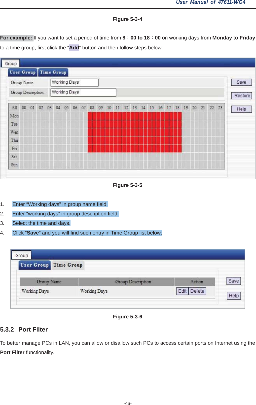 User Manual of 47611-WG4 -46-Figure 5-3-4For example: If you want to set a period of time from 8Κ00 to 18Κ00 on working days from Monday to Fridayto a time group, first click the “Add” button and then follow steps below: Figure 5-3-51.  Enter “Working days” in group name field. 2.  Enter “working days” in group description field. 3.  Select the time and days. 4. Click “Save” and you will find such entry in Time Group list below: Figure 5-3-65.3.2 Port Filter To better manage PCs in LAN, you can allow or disallow such PCs to access certain ports on Internet using the Port Filter functionality. 