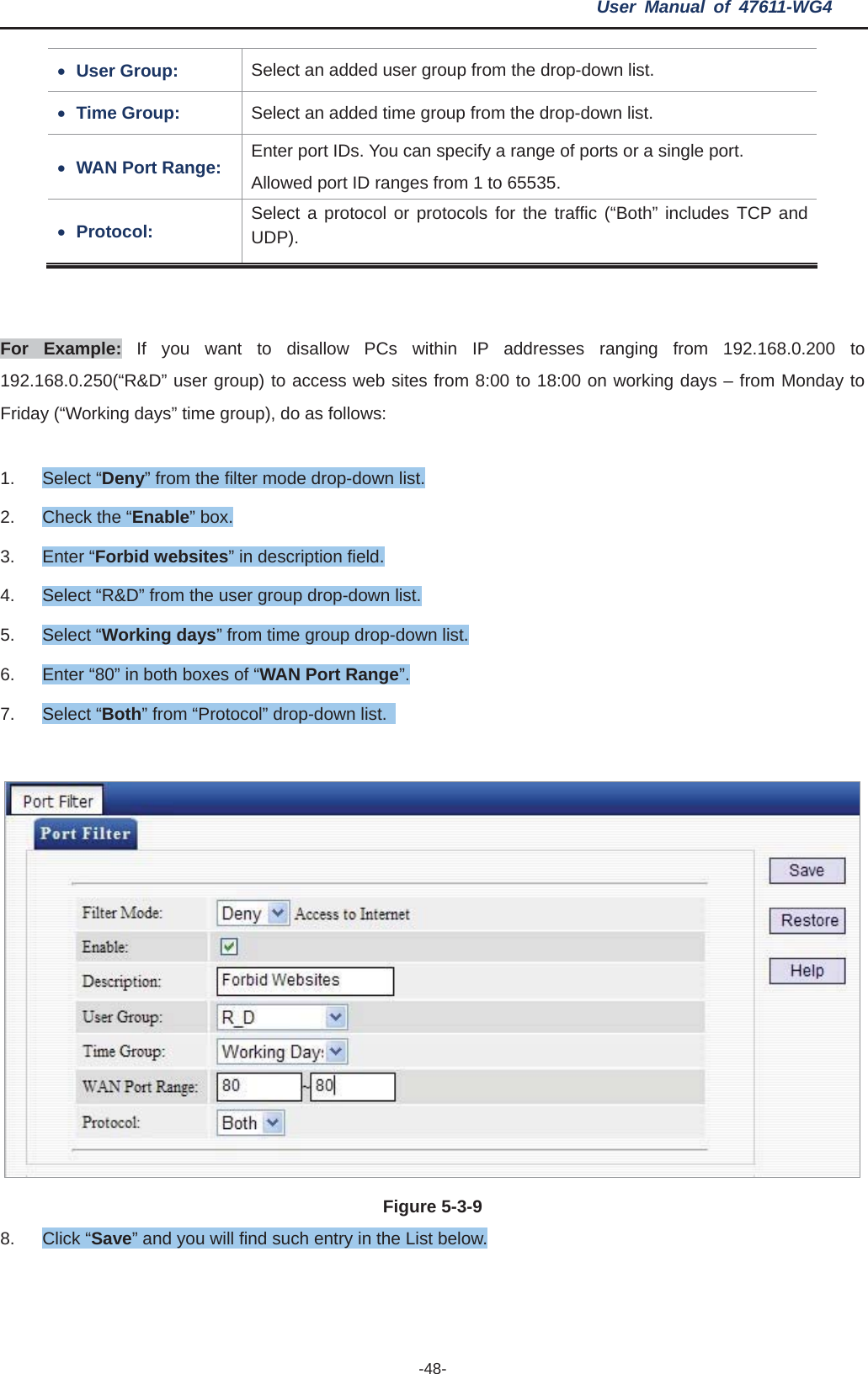 User Manual of 47611-WG4 -48-xUser Group:  Select an added user group from the drop-down list. xTime Group:  Select an added time group from the drop-down list. xWAN Port Range:  Enter port IDs. You can specify a range of ports or a single port.   Allowed port ID ranges from 1 to 65535. xProtocol:  Select a protocol or protocols for the traffic (“Both” includes TCP and UDP). For Example: If you want to disallow PCs within IP addresses ranging from 192.168.0.200 to 192.168.0.250(“R&amp;D” user group) to access web sites from 8:00 to 18:00 on working days – from Monday to Friday (“Working days” time group), do as follows: 1. Select “Deny” from the filter mode drop-down list. 2.  Check the “Enable” box. 3. Enter “Forbid websites” in description field. 4.  Select “R&amp;D” from the user group drop-down list. 5. Select “Working days” from time group drop-down list. 6.  Enter “80” in both boxes of “WAN Port Range”.7. Select “Both” from “Protocol” drop-down list.   Figure 5-3-98. Click “Save” and you will find such entry in the List below. 