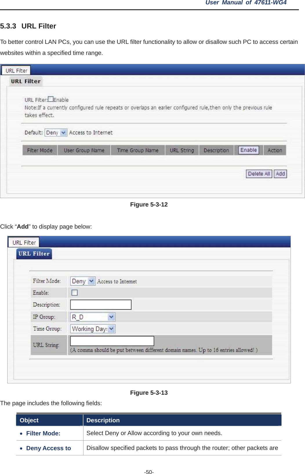 User Manual of 47611-WG4 -50-5.3.3 URL Filter To better control LAN PCs, you can use the URL filter functionality to allow or disallow such PC to access certain websites within a specified time range. Figure 5-3-12Click “Add” to display page below: Figure 5-3-13The page includes the following fields: Object Description xFilter Mode:  Select Deny or Allow according to your own needs. xDeny Access to  Disallow specified packets to pass through the router; other packets are 