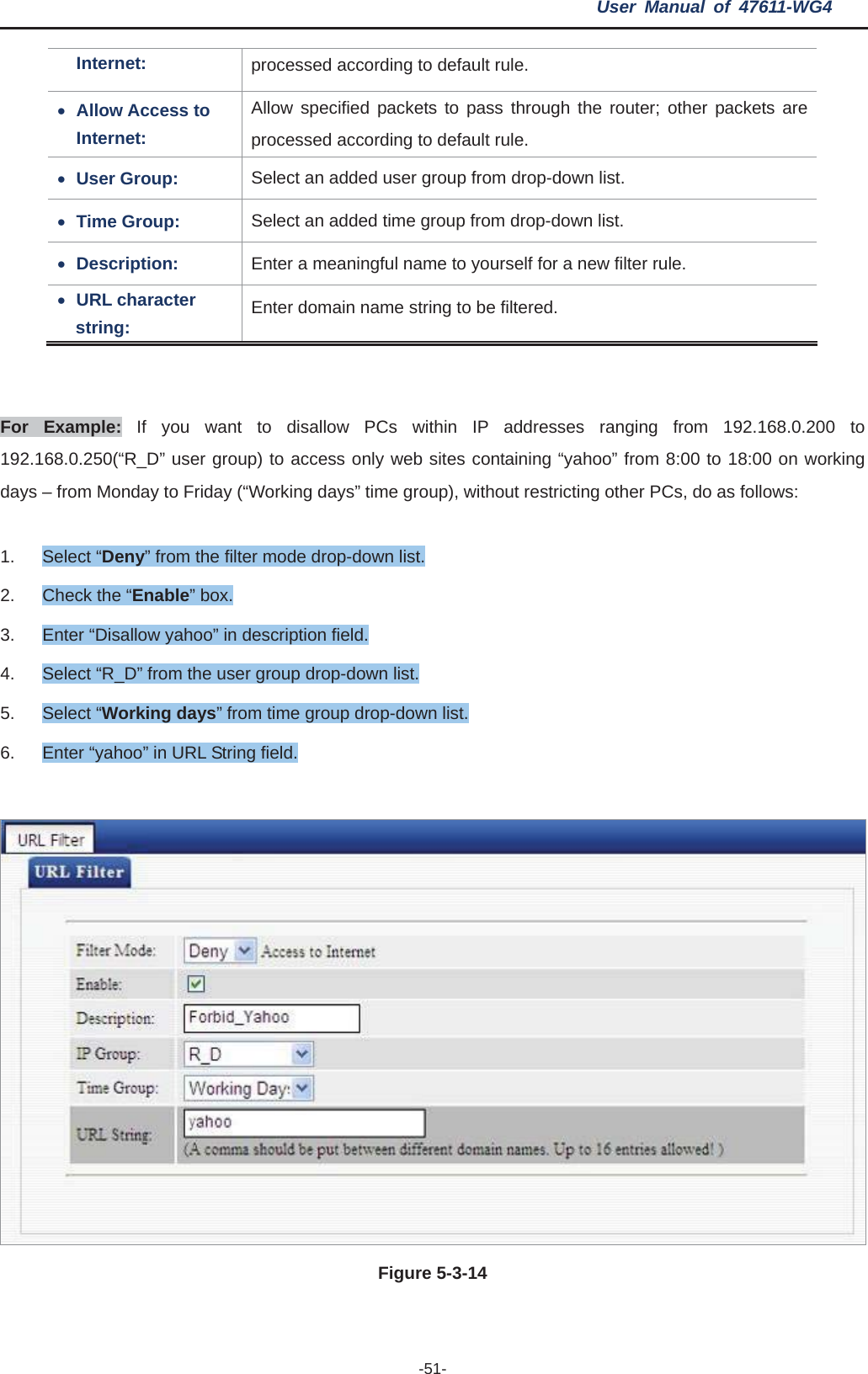 User Manual of 47611-WG4 -51-Internet:  processed according to default rule. xAllow Access to Internet: Allow specified packets to pass through the router; other packets are processed according to default rule. xUser Group:  Select an added user group from drop-down list. xTime Group:  Select an added time group from drop-down list. xDescription:  Enter a meaningful name to yourself for a new filter rule. xURL character string:  Enter domain name string to be filtered. For Example: If you want to disallow PCs within IP addresses ranging from 192.168.0.200 to 192.168.0.250(“R_D” user group) to access only web sites containing “yahoo” from 8:00 to 18:00 on working days – from Monday to Friday (“Working days” time group), without restricting other PCs, do as follows: 1. Select “Deny” from the filter mode drop-down list. 2.  Check the “Enable” box. 3.  Enter “Disallow yahoo” in description field. 4.  Select “R_D” from the user group drop-down list. 5. Select “Working days” from time group drop-down list. 6.  Enter “yahoo” in URL String field. Figure 5-3-14