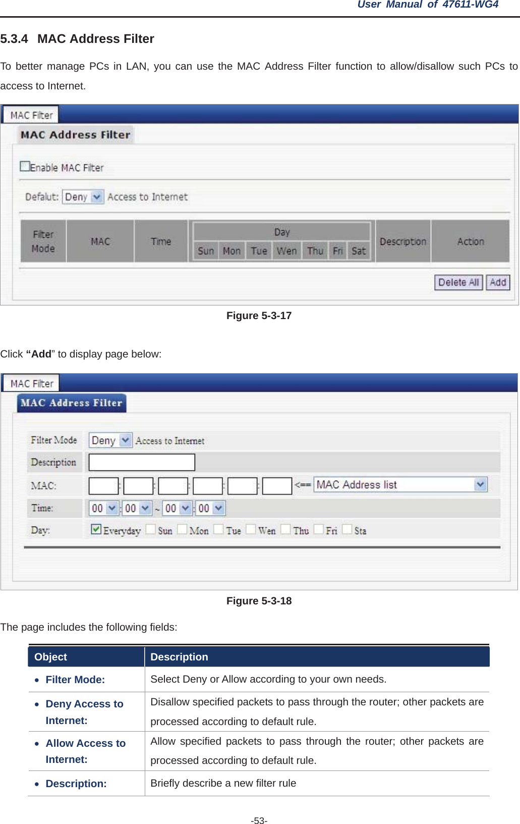 User Manual of 47611-WG4 -53-5.3.4 MAC Address Filter To better manage PCs in LAN, you can use the MAC Address Filter function to allow/disallow such PCs to access to Internet. Figure 5-3-17lick “Add” to display page below: CFigure 5-3-18The page includes the following fields: Object Description xFilter Mode: r Allow according to your own needs. Select Deny oxDeny Access to  r; other packets are Internet: Disallow specified packets to pass through the routeprocessed according to default rule. xAllow Access to  ugh the router; other packets are Internet: Allow specified packets to pass throprocessed according to default rule. xDescription:  Briefly describe a new filter rule 