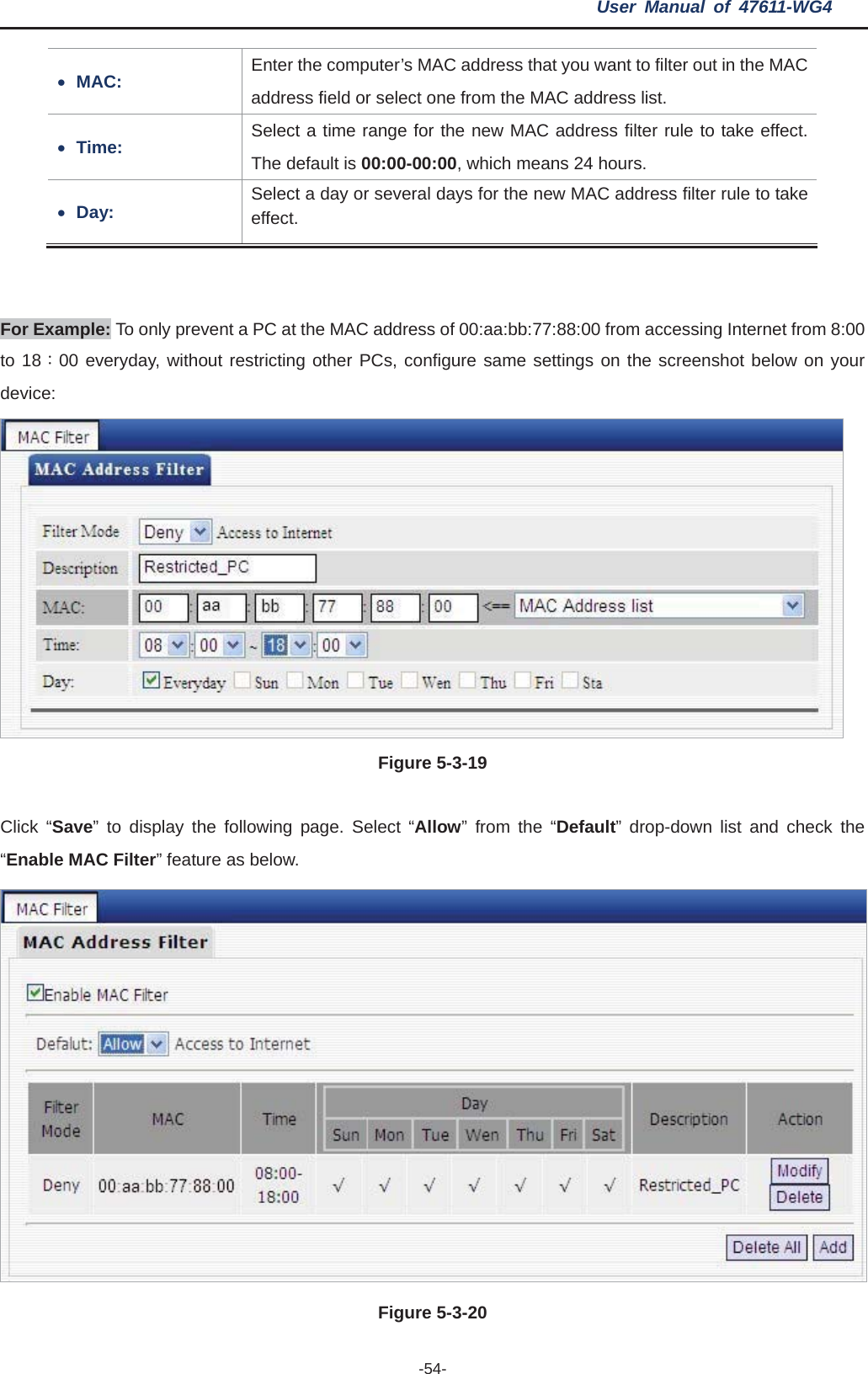 User Manual of 47611-WG4 -54-ss that you want to filter out in the MAC xMAC: Enter the computer’s MAC addreaddress field or select one from the MAC address list. xTime:  le to take effect. Select a time range for the new MAC address filter ruThe default is 00:00-00:00, which means 24 hours. xDay:  ss filter rule to take Select a day or several days for the new MAC addreeffect. For Example: To only prevent a PC at the MAC address of 00:aa:bb:77:88:00 from accessing Internet from 8:00 to 18Κ00 everyday, without restricting other PCs, configure same settings on the screenshot below on your device:Figure 5-3-19lick “Save” to display the following page. Select “Allow” from the “Default” drop-down list and check the C“Enable MAC Filter” feature as below. Figure 5-3-20