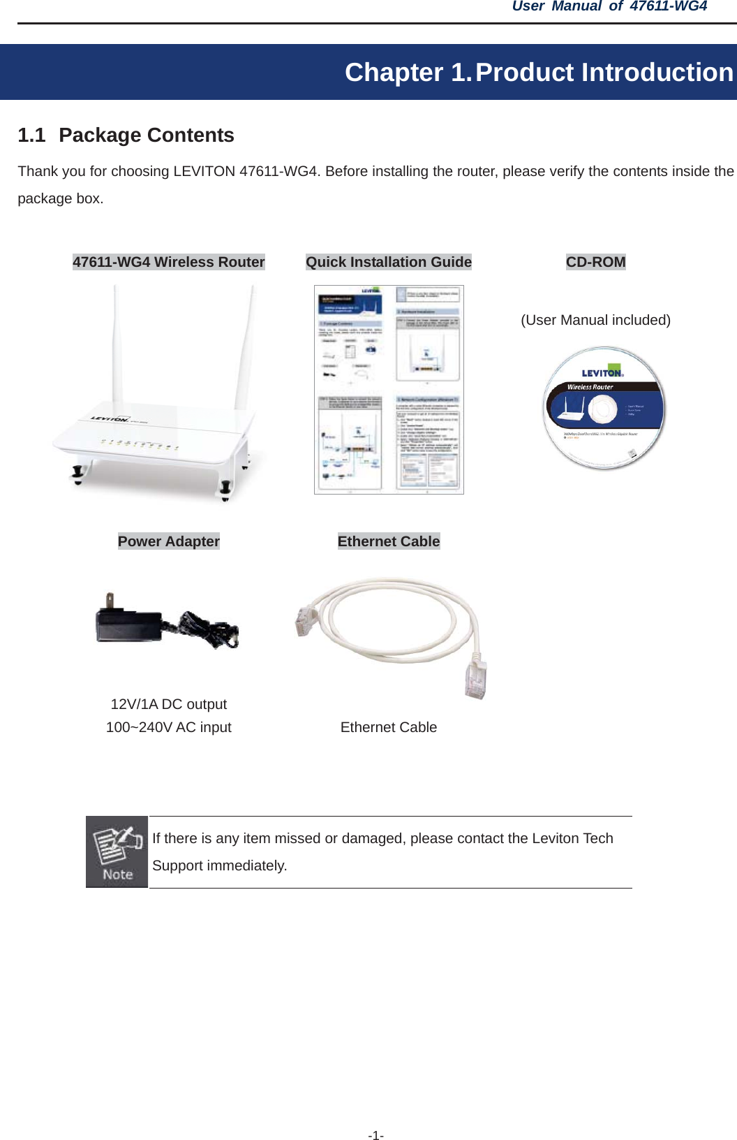 User Manual of 47611-WG4 -1-Chapter 1. Product Introduction 1.1 Package Contents Thank you for choosing LEVITON 47611-WG4. Before installing the router, please verify the contents inside the package box. 47611-WG4 Wireless Router  Quick Installation Guide  CD-ROM (User Manual included) Power Adapter  Ethernet Cable 12V/1A DC output 100~240V AC input  Ethernet Cable If there is any item missed or damaged, please contact the Leviton Tech Support immediately. 