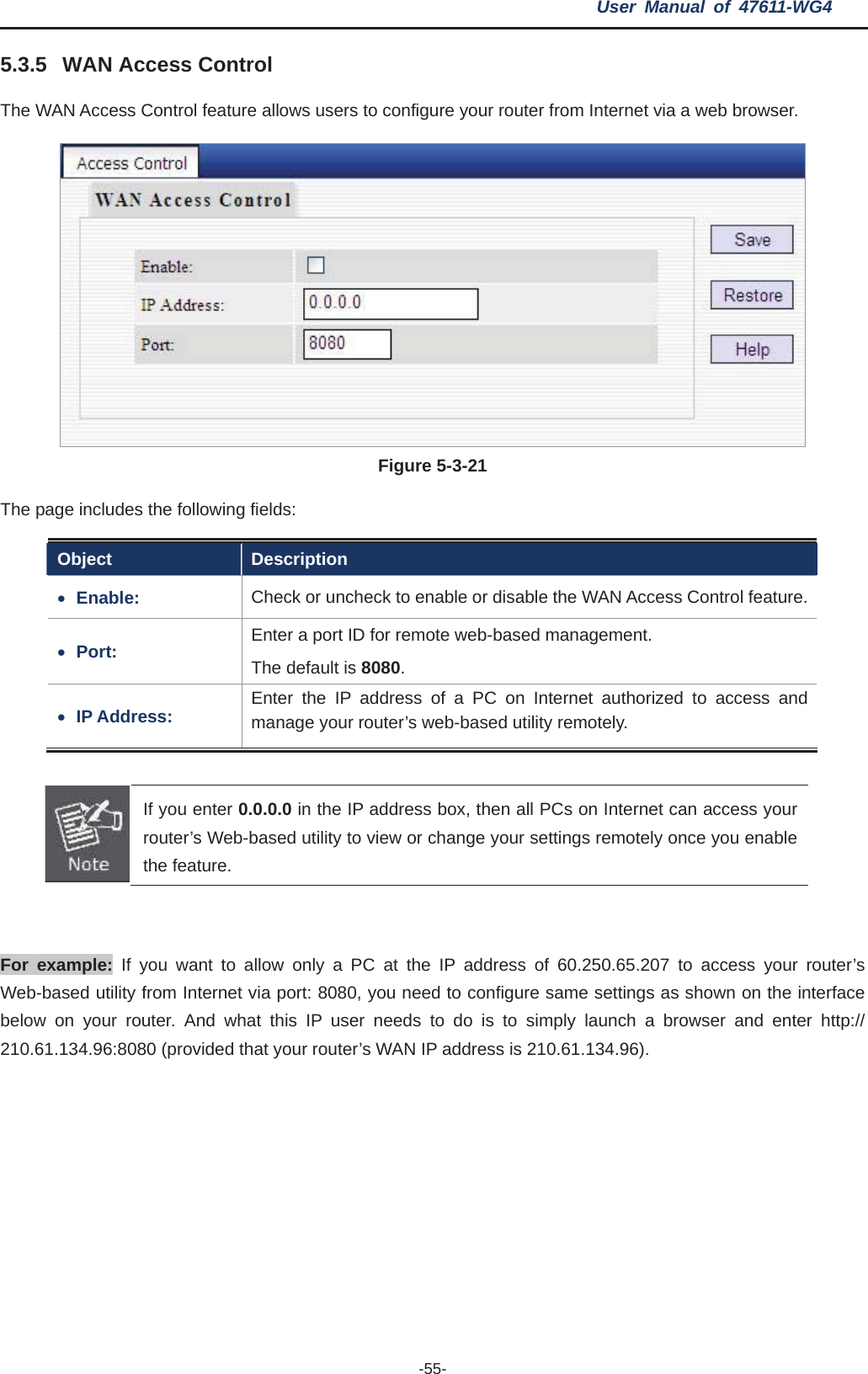 User Manual of 47611-WG4 -55-5.3.5 WAN Access Control ws users to configure your router from Internet via a web browser. The WAN Access Control feature alloFigure 5-3-21The page includes the following fields: Object Description xEnable: eck to enable or disable the WAN Access Control feature.Check or unchxPort: Enter a port ID for remote web-based management.   The default is 8080.xIP Address:  a PC on Internet authorized to access and  web-based utility remotely. Enter the IP address of manage your router’sIf you enter 0.0.0.0 in the IP address box, then all PCs on Internet can access your router’s Web-based utility to view or change your settings remotely once you enable the feature. For example: If you want to allow only a PC at the IP address of 60.250.65.207 to access your router’s Web-based utility from Internet via port: 8080, you need to configure same settings as shown on the interface below on your router. And what this IP user needs to do is to simply launch a browser and enter http:// 210.61.134.96:8080 (provided that your router’s WAN IP address is 210.61.134.96). 