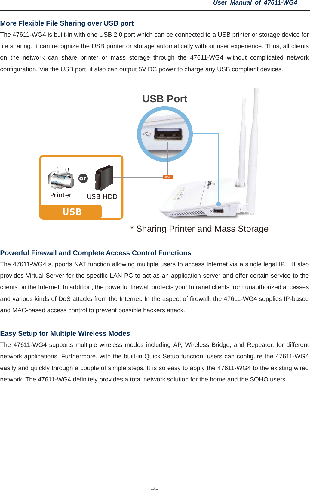 User Manual of 47611-WG4 -4-More Flexible File Sharing over USB port The 47611-WG4 is built-in with one USB 2.0 port which can be connected to a USB printer or storage device for file sharing. It can recognize the USB printer or storage automatically without user experience. Thus, all clients on the network can share printer or mass storage through the 47611-WG4 without complicated network configuration. Via the USB port, it also can output 5V DC power to charge any USB compliant devices. Powerful Firewall and Complete Access Control Functions The 47611-WG4 supports NAT function allowing multiple users to access Internet via a single legal IP.    It also provides Virtual Server for the specific LAN PC to act as an application server and offer certain service to the clients on the Internet. In addition, the powerful firewall protects your Intranet clients from unauthorized accesses and various kinds of DoS attacks from the Internet. In the aspect of firewall, the 47611-WG4 supplies IP-based and MAC-based access control to prevent possible hackers attack. Easy Setup for Multiple Wireless Modes The 47611-WG4 supports multiple wireless modes including AP, Wireless Bridge, and Repeater, for different network applications. Furthermore, with the built-in Quick Setup function, users can configure the 47611-WG4 easily and quickly through a couple of simple steps. It is so easy to apply the 47611-WG4 to the existing wired network. The 47611-WG4 definitely provides a total network solution for the home and the SOHO users. USB Port* Sharing Printer and Mass StoragePrinterUSBUSB HDDUSBor