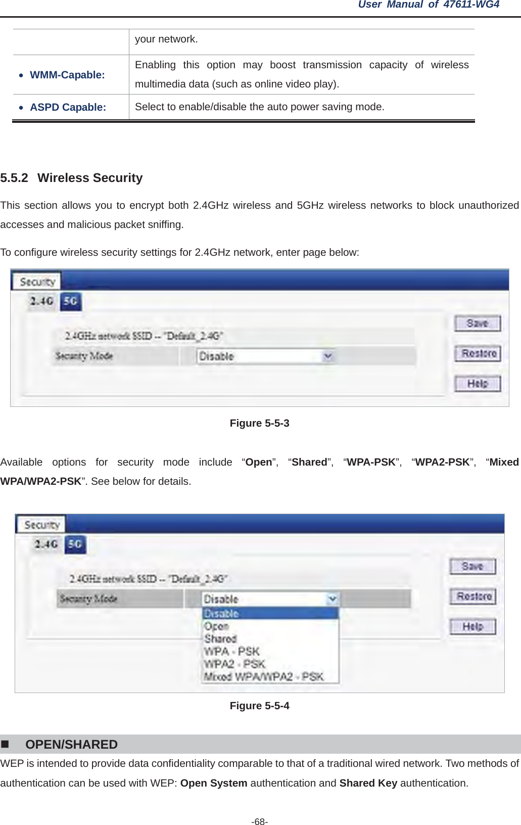 User Manual of 47611-WG4 -68-your network. xWMM-Capable:  Enabling this option may boost transmission capacity of wireless multimedia data (such as online video play). xASPD Capable:  Select to enable/disable the auto power saving mode. 5.5.2 Wireless Security This section allows you to encrypt both 2.4GHz wireless and 5GHz wireless networks to block unauthorized accesses and malicious packet sniffing. To configure wireless security settings for 2.4GHz network, enter page below: Figure 5-5-3 Available options for security mode include “Open”, “Shared”, “WPA-PSK”, “WPA2-PSK”, “Mixed WPA/WPA2-PSK”. See below for details. Figure 5-5-4OPEN/SHARED WEP is intended to provide data confidentiality comparable to that of a traditional wired network. Two methods of authentication can be used with WEP: Open System authentication and Shared Key authentication.