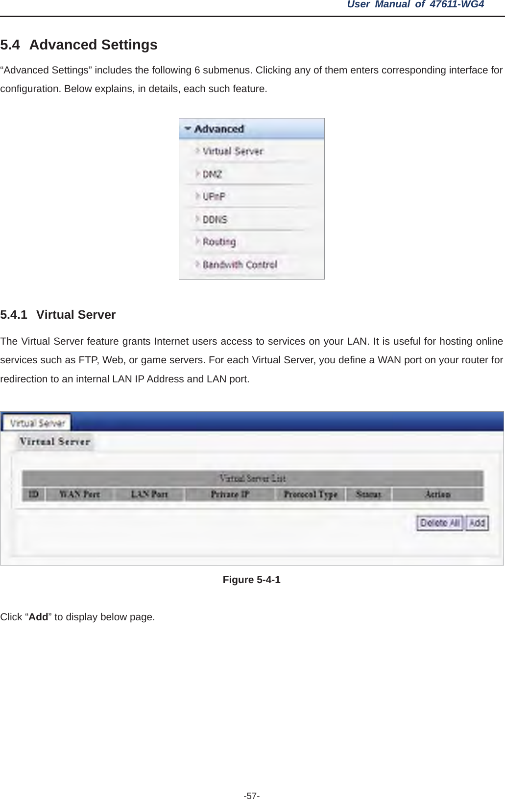 User Manual of 47611-WG4 -57-5.4 Advanced Settings “Advanced Settings” includes the following 6 submenus. Clicking any of them enters corresponding interface for configuration. Below explains, in details, each such feature. 5.4.1 Virtual Server The Virtual Server feature grants Internet users access to services on your LAN. It is useful for hosting online services such as FTP, Web, or game servers. For each Virtual Server, you define a WAN port on your router for redirection to an internal LAN IP Address and LAN port. Figure 5-4-1 Click “Add” to display below page. 