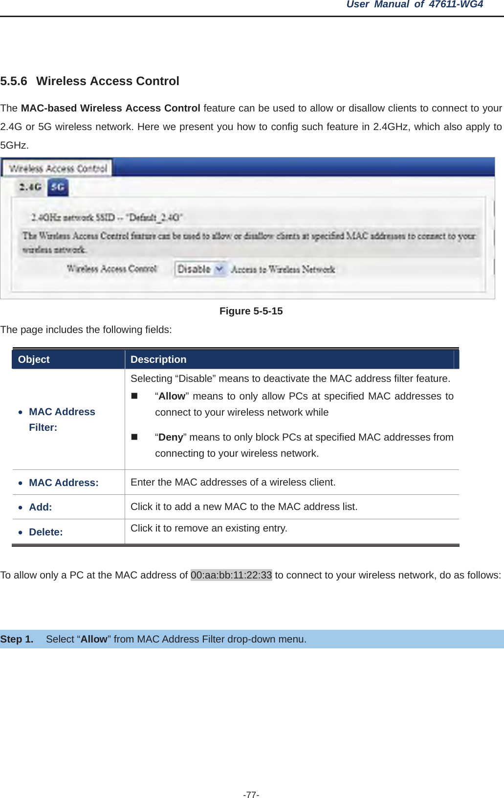 User Manual of 47611-WG4 -77-5.5.6 Wireless Access Control The MAC-based Wireless Access Control feature can be used to allow or disallow clients to connect to your 2.4G or 5G wireless network. Here we present you how to config such feature in 2.4GHz, which also apply to 5GHz.Figure 5-5-15 The page includes the following fields: Object Description xMAC Address Filter:Selecting “Disable” means to deactivate the MAC address filter feature. “Allow” means to only allow PCs at specified MAC addresses to connect to your wireless network while    “Deny” means to only block PCs at specified MAC addresses from connecting to your wireless network. xMAC Address:  Enter the MAC addresses of a wireless client. xAdd:  Click it to add a new MAC to the MAC address list. xDelete:  Click it to remove an existing entry. To allow only a PC at the MAC address of 00:aa:bb:11:22:33 to connect to your wireless network, do as follows: Step 1. Select “Allow” from MAC Address Filter drop-down menu. 