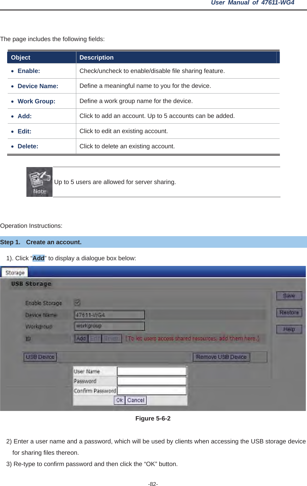 User Manual of 47611-WG4 -82-The page includes the following fields: Object Description xEnable: Check/uncheck to enable/disable file sharing feature. xDevice Name:  Define a meaningful name to you for the device. xWork Group:  Define a work group name for the device. xAdd:  Click to add an account. Up to 5 accounts can be added. xEdit: Click to edit an existing account. xDelete:  Click to delete an existing account. Up to 5 users are allowed for server sharing. Operation Instructions: Step 1.  Create an account. 1). Click “Add” to display a dialogue box below: Figure 5-6-22) Enter a user name and a password, which will be used by clients when accessing the USB storage device for sharing files thereon.   3) Re-type to confirm password and then click the “OK” button.   