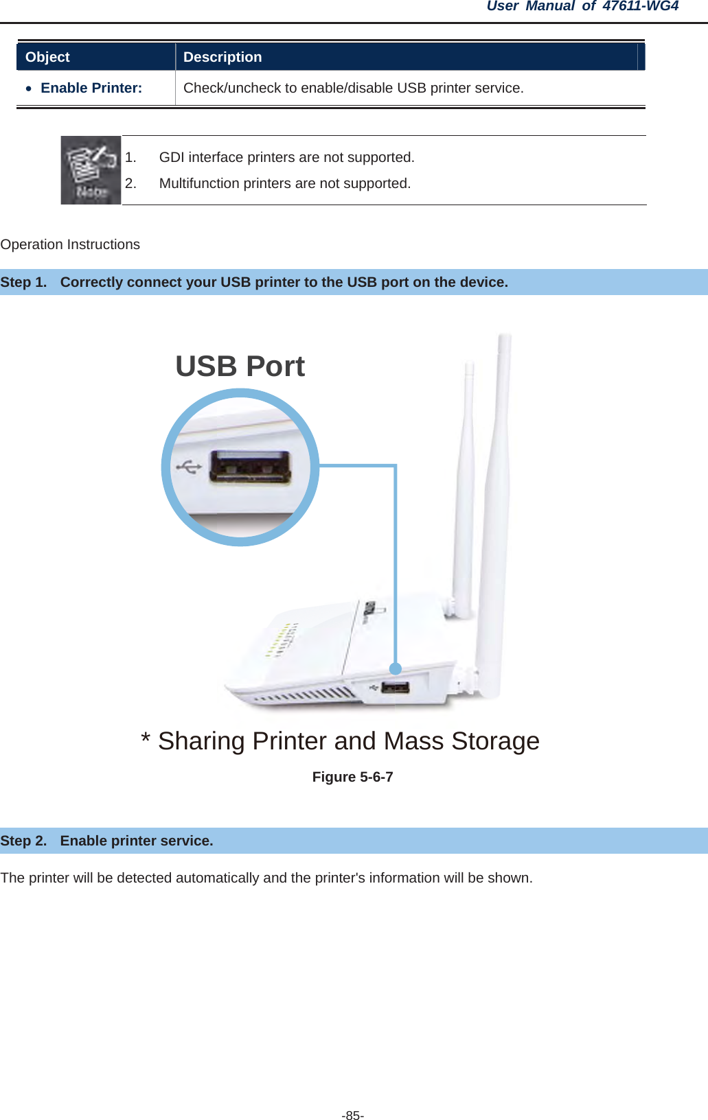 User Manual of 47611-WG4 -85-Object Description xEnable Printer:  Check/uncheck to enable/disable USB printer service. 1.  GDI interface printers are not supported. 2.  Multifunction printers are not supported. Operation Instructions Step 1.  Correctly connect your USB printer to the USB port on the device. Figure 5-6-7Step 2.  Enable printer service. The printer will be detected automatically and the printer&apos;s information will be shown. USB Port* Sharing Printer and Mass Storage