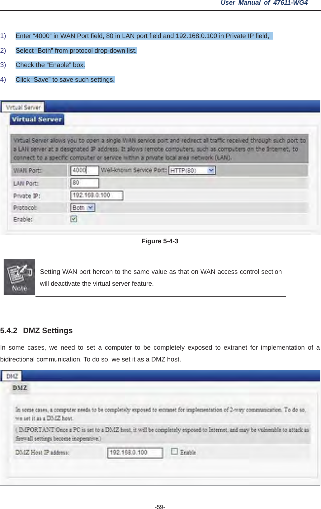 User Manual of 47611-WG4 -59-1) Enter “4000” in WAN Port field, 80 in LAN port field and 192.168.0.100 in Private IP field,   2) Select “Both” from protocol drop-down list. 3) Check the “Enable” box. 4) Click “Save” to save such settings. Figure 5-4-3 Setting WAN port hereon to the same value as that on WAN access control section will deactivate the virtual server feature.   5.4.2 DMZ Settings  to set a computer to be completely exposed to extranet for implementation of a In some cases, we needbidirectional communication. To do so, we set it as a DMZ host. 