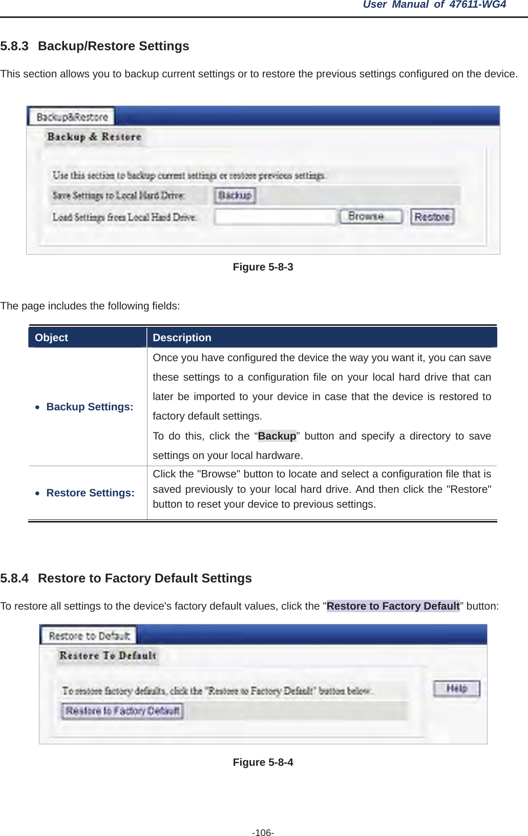 User Manual of 47611-WG4 -106-5.8.3 Backup/Restore Settings This section allows you to backup current settings or to restore the previous settings configured on the device. Figure 5-8-3The page includes the following fields: Object Description xBackup Settings: Once you have configured the device the way you want it, you can save these settings to a configuration file on your local hard drive that can later be imported to your device in case that the device is restored to factory default settings.   To do this, click the “Backup” button and specify a directory to save settings on your local hardware. xRestore Settings: Click the &quot;Browse&quot; button to locate and select a configuration file that is saved previously to your local hard drive. And then click the &quot;Restore&quot; button to reset your device to previous settings. 5.8.4 Restore to Factory Default Settings To restore all settings to the device&apos;s factory default values, click the &quot;Restore to Factory Default” button: Figure 5-8-4