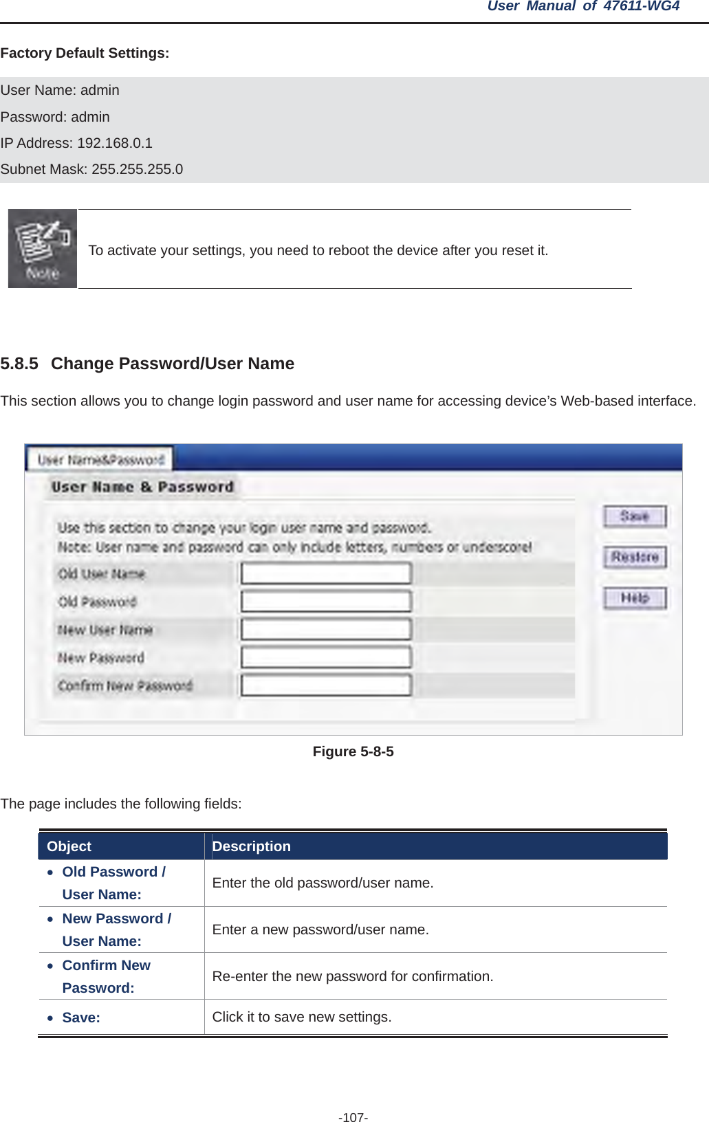 User Manual of 47611-WG4 -107-Factory Default Settings: User Name: admin Password: admin IP Address: 192.168.0.1 Subnet Mask: 255.255.255.0 To activate your settings, you need to reboot the device after you reset it. 5.8.5 Change Password/User Name This section allows you to change login password and user name for accessing device’s Web-based interface. Figure 5-8-5The page includes the following fields: Object Description xOld Password / User Name:  Enter the old password/user name. xNew Password / User Name:  Enter a new password/user name. xConfirm New Password:  Re-enter the new password for confirmation. xSave:  Click it to save new settings. 