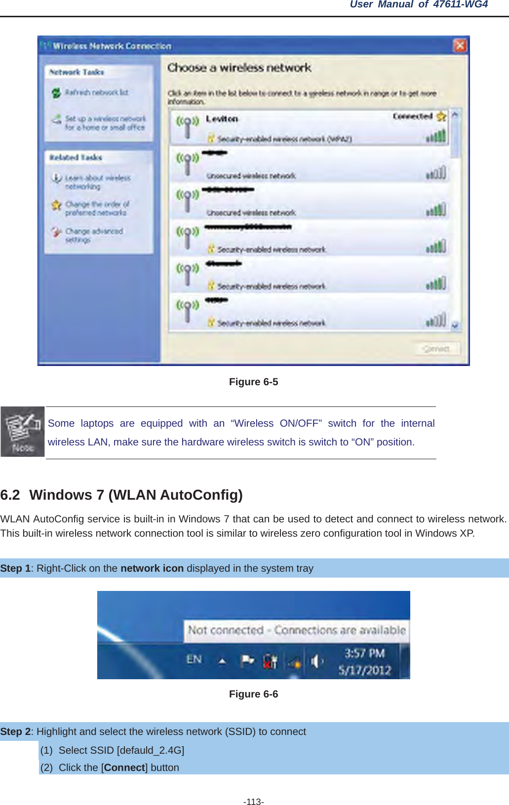 User Manual of 47611-WG4 -113- Figure 6-5 Some laptops are equipped with an “Wireless ON/OFF” switch for the internal wireless LAN, make sure the hardware wireless switch is switch to “ON” position. 6.2 Windows 7 (WLAN AutoConfig) WLAN AutoConfig service is built-in in Windows 7 that can be used to detect and connect to wireless network. This built-in wireless network connection tool is similar to wireless zero configuration tool in Windows XP. Step 1: Right-Click on the network icon displayed in the system tray Figure 6-6 Step 2: Highlight and select the wireless network (SSID) to connect (1)  Select SSID [defauld_2.4G] (2)  Click the [Connect] button 