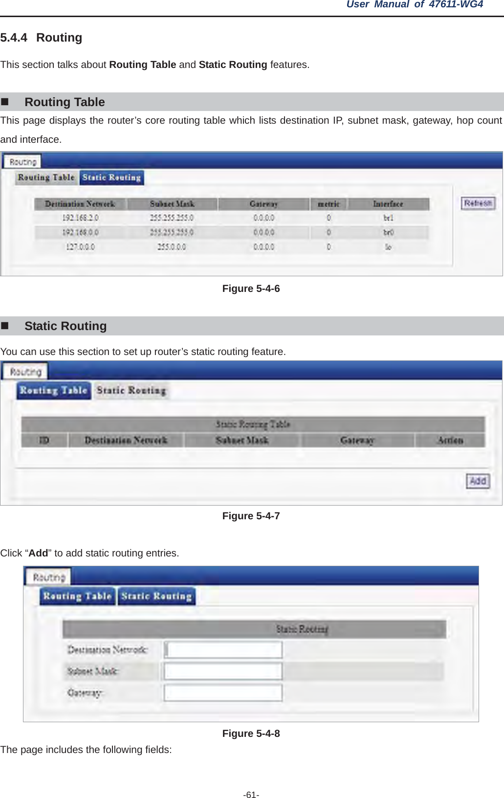 User Manual of 47611-WG4 -61-5.4.4 glks about Routing dStatic Routing features. RoutinThis section ta  Table anRouting Table This p uter’s core rou ch lists destination IP, subnet mask, gateway, hop count age displays the ro ting table whiand interface. Figure 5-4-6 Static Routing You can use this section to set up router’s static routing feature. Figure 5-4-7 Click “Add” to add static routing entries. Figure 5-4-8 The page includes the following fields: 