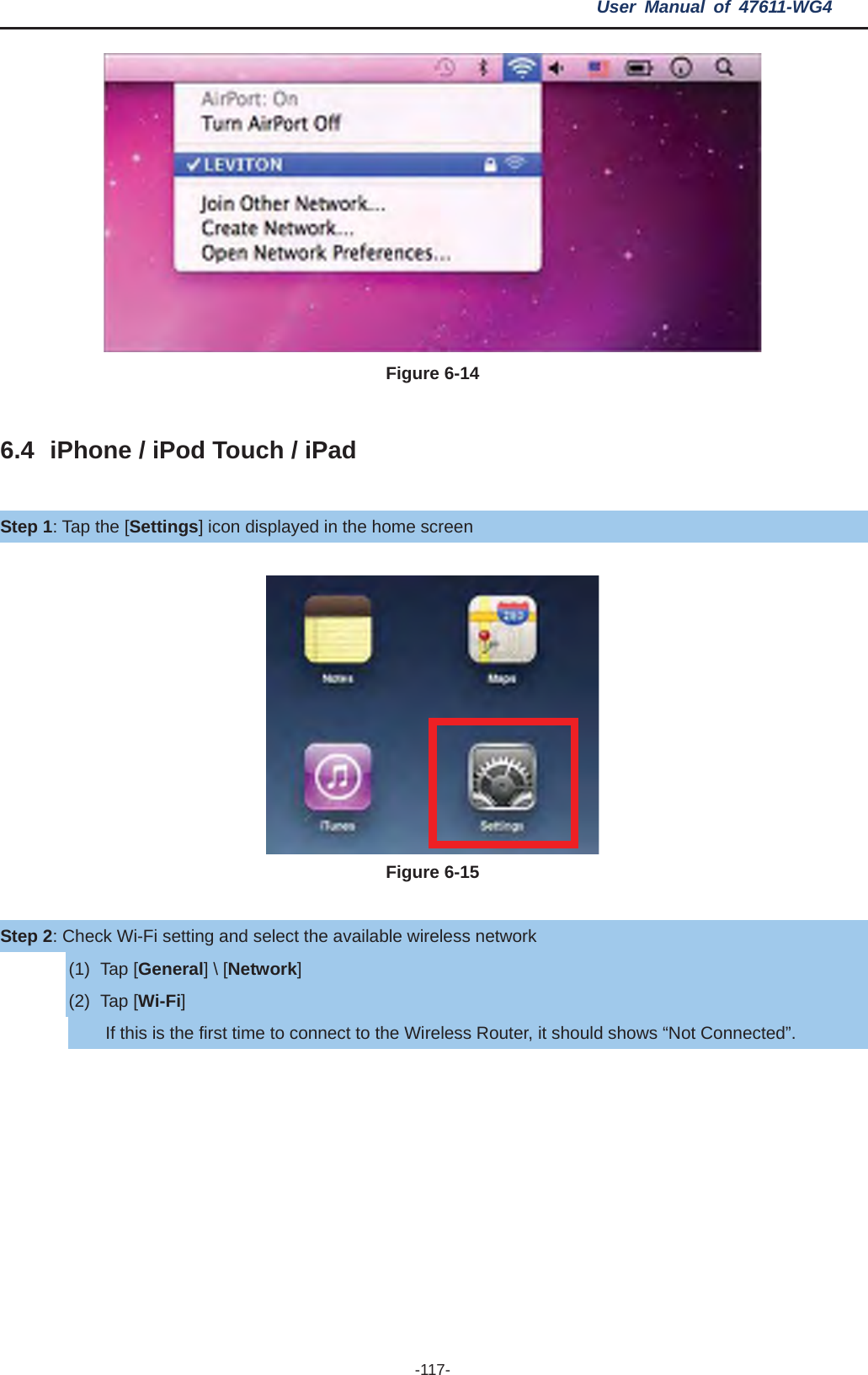 User Manual of 47611-WG4 -117- Figure 6-14 6.4 iPhone / iPod Touch / iPad Step 1: Tap the [Settings] icon displayed in the home screen Figure 6-15 Step 2: Check Wi-Fi setting and select the available wireless network (1) Tap [General] \ [Network](2) Tap [Wi-Fi]If this is the first time to connect to the Wireless Router, it should shows “Not Connected”. 