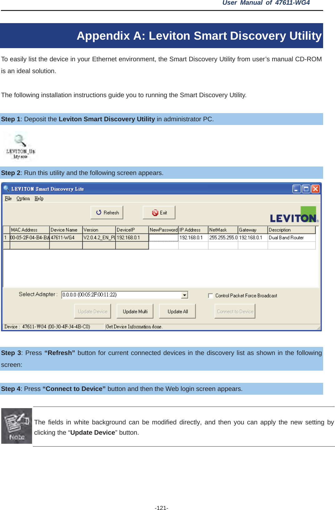 User Manual of 47611-WG4 -121-Appendix A: Leviton Smart Discovery Utility To easily list the device in your Ethernet environment, the Smart Discovery Utility from user’s manual CD-ROM is an ideal solution.   The following installation instructions guide you to running the Smart Discovery Utility. Step 1: Deposit the Leviton Smart Discovery Utility in administrator PC.   Step 2: Run this utility and the following screen appears. Step 3: Press “Refresh” button for current connected devices in the discovery list as shown in the following screen: Step 4: Press “Connect to Device” button and then the Web login screen appears. The fields in white background can be modified directly, and then you can apply the new setting by clicking the “Update Device” button. 