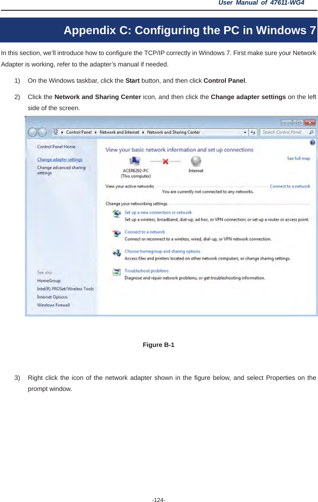 User Manual of 47611-WG4 -124-Appendix C: Configuring the PC in Windows 7 In this section, we’ll introduce how to configure the TCP/IP correctly in Windows 7. First make sure your Network Adapter is working, refer to the adapter’s manual if needed. 1)  On the Windows taskbar, click the Start button, and then click Control Panel.2) Click the Network and Sharing Center icon, and then click the Change adapter settings on the left side of the screen. Figure B-1 3)  Right click the icon of the network adapter shown in the figure below, and select Properties on the prompt window. 