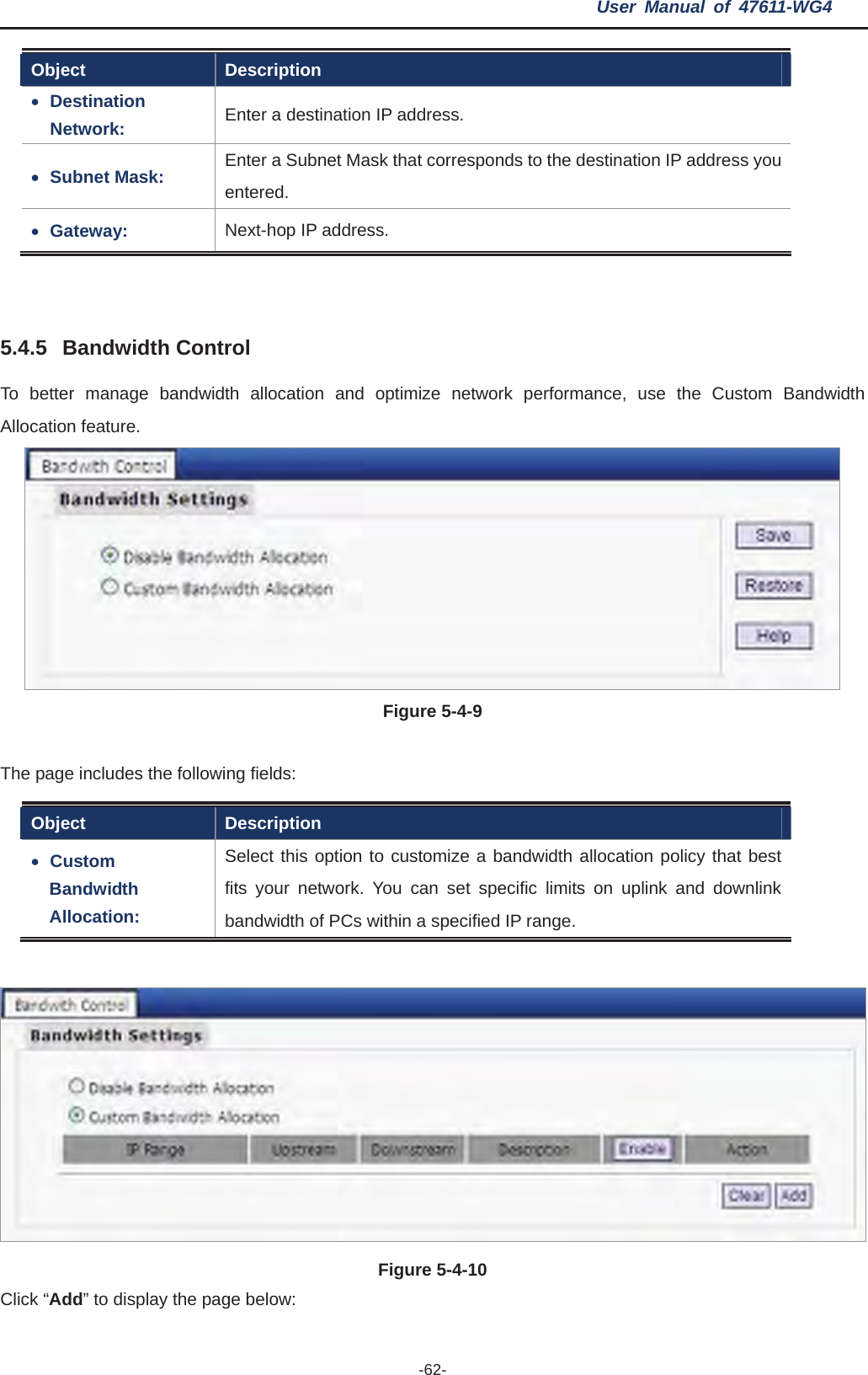 User Manual of 47611-WG4 -62-Object Description xDestinationNetwork:  Enter a destination IP address. xSubnet Mask:  Enter a Subnet Mask that corresponds to the destination IP address you entered. xGateway:  Next-hop IP address. 5.4.5 Bandwidth Control To better manage bandwidth allocation and optimize network performance, use the Custom Bandwidth Allocation feature.   Figure 5-4-9 e following fields: The page includes thObject Description xCustom Bandwidth Allocation:Select this option to customize a bandwidth allocation policy that best fits your network. You can set specific limits on uplink and downlink bandwidth of PCs within a specified IP range. lick “Add” to display the page below: Figure 5-4-10 C