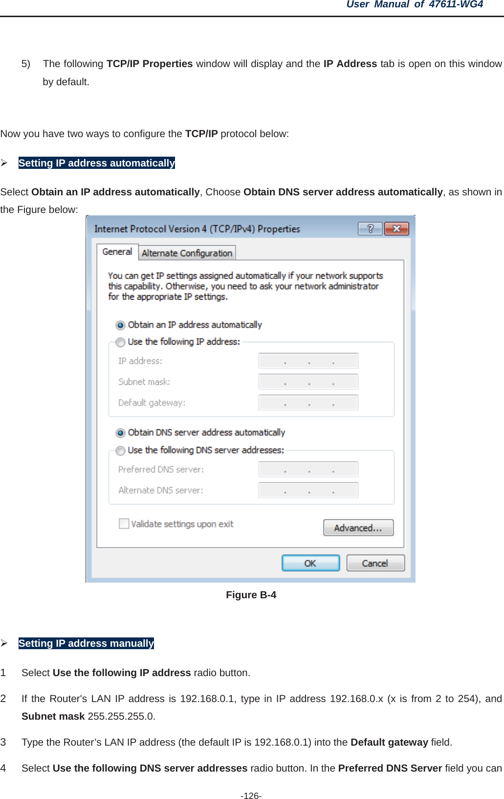 User Manual of 47611-WG4 -126-5) The following TCP/IP Properties window will display and the IP Address tab is open on this window by default. Now you have two ways to configure the TCP/IP protocol below: ¾Setting IP address automaticallySelect Obtain an IP address automatically, Choose Obtain DNS server address automatically, as shown in the Figure below: Figure B-4 ¾Setting IP address manually 1Select Use the following IP address radio button.   2If the Router&apos;s LAN IP address is 192.168.0.1, type in IP address 192.168.0.x (x is from 2 to 254), and Subnet mask 255.255.255.0. 3Type the Router’s LAN IP address (the default IP is 192.168.0.1) into the Default gateway field.4Select Use the following DNS server addresses radio button. In the Preferred DNS Server field you can 