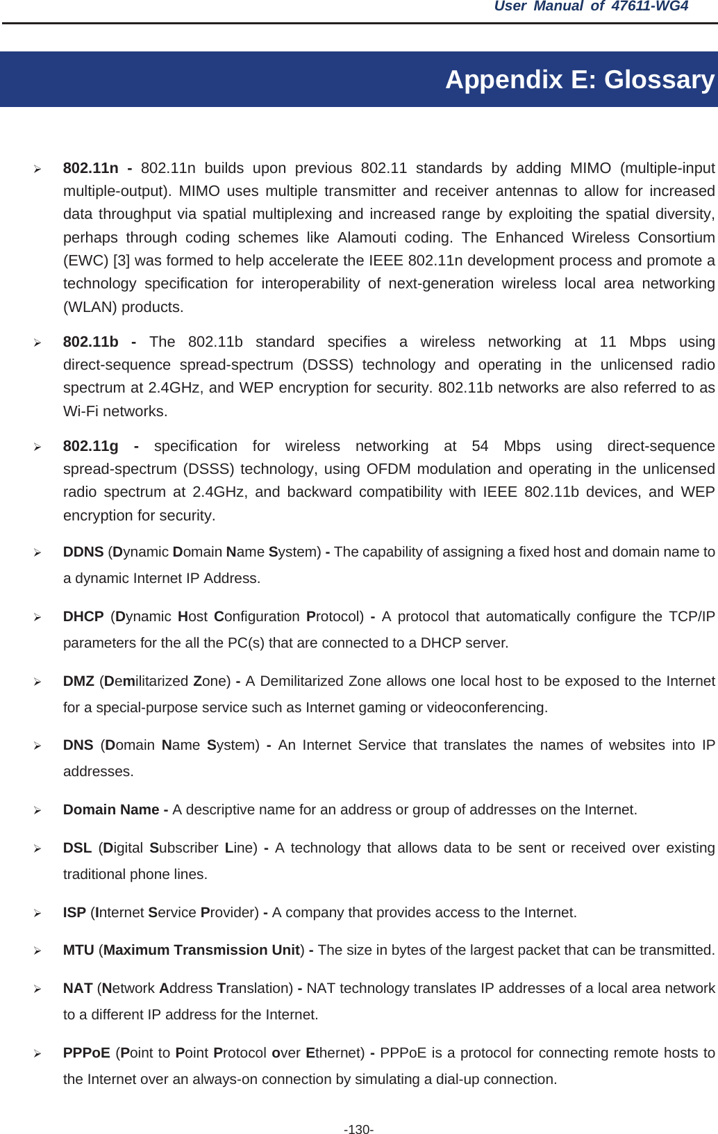 User Manual of 47611-WG4 -130-Appendix E: Glossary ¾802.11n - 802.11n builds upon previous 802.11 standards by adding MIMO (multiple-input multiple-output). MIMO uses multiple transmitter and receiver antennas to allow for increased data throughput via spatial multiplexing and increased range by exploiting the spatial diversity, perhaps through coding schemes like Alamouti coding. The Enhanced Wireless Consortium (EWC) [3] was formed to help accelerate the IEEE 802.11n development process and promote a technology specification for interoperability of next-generation wireless local area networking (WLAN) products. ¾802.11b - The 802.11b standard specifies a wireless networking at 11 Mbps using direct-sequence spread-spectrum (DSSS) technology and operating in the unlicensed radio spectrum at 2.4GHz, and WEP encryption for security. 802.11b networks are also referred to as Wi-Fi networks. ¾802.11g - specification for wireless networking at 54 Mbps using direct-sequence spread-spectrum (DSSS) technology, using OFDM modulation and operating in the unlicensed radio spectrum at 2.4GHz, and backward compatibility with IEEE 802.11b devices, and WEP encryption for security. ¾DDNS (Dynamic Domain Name System) - The capability of assigning a fixed host and domain name to a dynamic Internet IP Address.   ¾DHCP (Dynamic  Host  Configuration Protocol)  - A protocol that automatically configure the TCP/IP parameters for the all the PC(s) that are connected to a DHCP server. ¾DMZ (Demilitarized Zone) - A Demilitarized Zone allows one local host to be exposed to the Internet for a special-purpose service such as Internet gaming or videoconferencing. ¾DNS (Domain  Name  System) - An Internet Service that translates the names of websites into IP addresses. ¾Domain Name - A descriptive name for an address or group of addresses on the Internet.   ¾DSL (Digital Subscriber Line) - A technology that allows data to be sent or received over existing traditional phone lines. ¾ISP (Internet Service Provider) - A company that provides access to the Internet. ¾MTU (Maximum Transmission Unit)- The size in bytes of the largest packet that can be transmitted. ¾NAT (Network Address Translation) - NAT technology translates IP addresses of a local area network to a different IP address for the Internet. ¾PPPoE (Point to Point Protocol over Ethernet) - PPPoE is a protocol for connecting remote hosts to the Internet over an always-on connection by simulating a dial-up connection. 