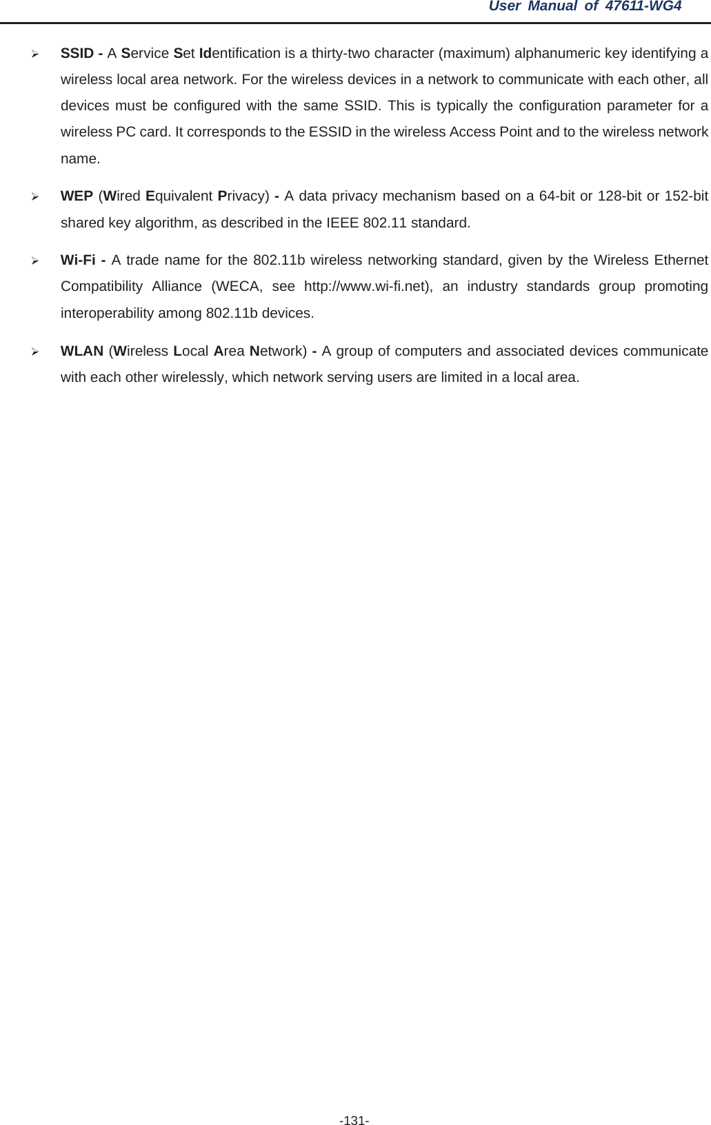 User Manual of 47611-WG4 -131-¾SSID - AService Set Identification is a thirty-two character (maximum) alphanumeric key identifying a wireless local area network. For the wireless devices in a network to communicate with each other, all devices must be configured with the same SSID. This is typically the configuration parameter for a wireless PC card. It corresponds to the ESSID in the wireless Access Point and to the wireless network name.¾WEP (Wired Equivalent Privacy) - A data privacy mechanism based on a 64-bit or 128-bit or 152-bit shared key algorithm, as described in the IEEE 802.11 standard.   ¾Wi-Fi - A trade name for the 802.11b wireless networking standard, given by the Wireless Ethernet Compatibility Alliance (WECA, see http://www.wi-fi.net), an industry standards group promoting interoperability among 802.11b devices. ¾WLAN (Wireless Local Area Network) - A group of computers and associated devices communicate with each other wirelessly, which network serving users are limited in a local area. 