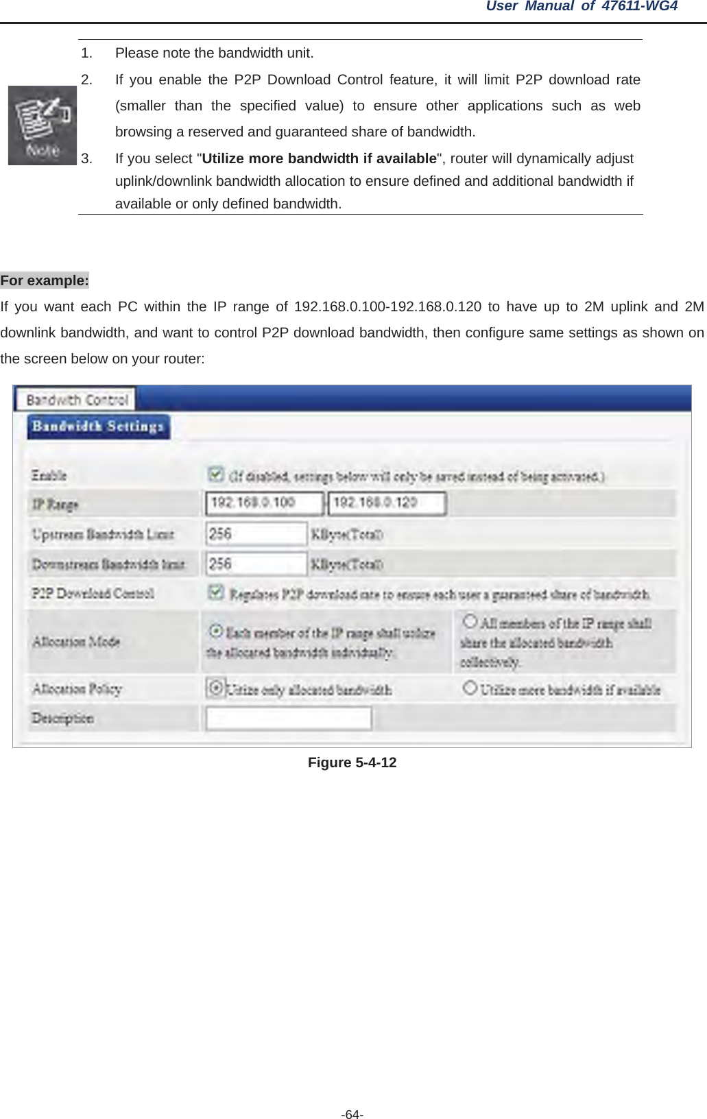 User Manual of 47611-WG4 -64-1. Please n2.  If you enable ol feature, it will limit P2P download rate (smbrowsi re of bandwidth.   3.  If you selew n to ensure defined and additional bandwidth if available oote the bandwidth unit.    the P2P Download Contraller than the specified value) to ensure other applications such as web ng a reserved and guaranteed shact &quot;Utilize more bandwidth if available&quot;, router will dynamically adjust nlink bandwidth allocatiouplink/dor only defined bandwidth. ForIf you want  and 2M downlink ban own on the scree example: each PC within the IP range of 192.168.0.100-192.168.0.120 to have up to 2M uplink dwidth, and want to control P2P download bandwidth, then configure same settings as shn below on your router: Figure 5-4-12 