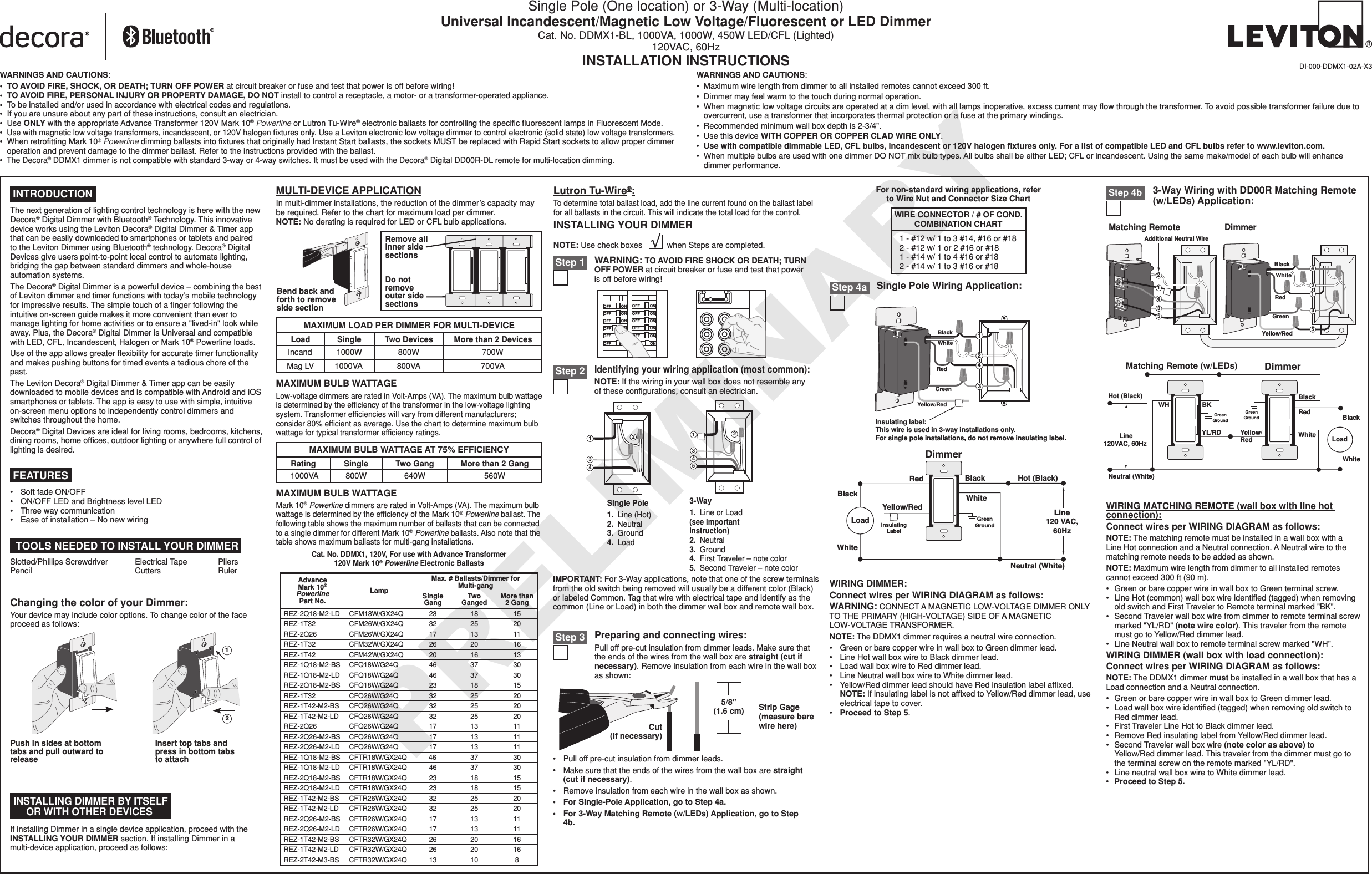 PRELIMINARYSingle Pole (One location) or 3-Way (Multi-location)Universal Incandescent/Magnetic Low Voltage/Fluorescent or LED DimmerCat. No. DDMX1-BL, 1000VA, 1000W, 450W LED/CFL (Lighted)120VAC, 60HzINSTALLATION INSTRUCTIONSIMPORTANT: For 3-Way applications, note that one of the screw terminals from the old switch being removed will usually be a different color (Black) or labeled Common. Tag that wire with electrical tape and identify as the common (Line or Load) in both the dimmer wall box and remote wall box.For non-standard wiring applications, referto Wire Nut and Connector Size Chart1 - #12 w/ 1 to 3 #14, #16 or #182 - #12 w/ 1 or 2 #16 or #181 - #14 w/ 1 to 4 #16 or #182 - #14 w/ 1 to 3 #16 or #18WIRE CONNECTOR / # OF COND.COMBINATION CHARTDI-000-DDMX1-02A-X3•   Pull off pre-cut insulation from dimmer leads.•   Make sure that the ends of the wires from the wall box are straight (cut if necessary).•   Remove insulation from each wire in the wall box as shown.•   For Single-Pole Application, go to Step 4a.•   For 3-Way Matching Remote (w/LEDs) Application, go to Step 4b. Step 4b TOOLS NEEDED TO INSTALL YOUR DIMMERSlotted/Phillips Screwdriver  Electrical Tape  Pliers Pencil   Cutters  RulerMULTI-DEVICE APPLICATIONIn multi-dimmer installations, the reduction of the dimmer’s capacity may be required. Refer to the chart for maximum load per dimmer. NOTE: No derating is required for LED or CFL bulb applications.If installing Dimmer in a single device application, proceed with the INSTALLING YOUR DIMMER section. If installing Dimmer in a multi-device application, proceed as follows: INSTALLING DIMMER BY ITSELF OR WITH OTHER DEVICESChanging the color of your Dimmer:Your device may include color options. To change color of the face proceed as follows:12Insert top tabs and press in bottom tabs to attachPush in sides at bottom tabs and pull outward to releaseINSTALLING YOUR DIMMERNOTE: Use check boxes           when Steps are completed.ONOFFONOFFONOFFONOFFONOFFONOFFONOFFONOFFONOFFONOFFONOFFONOFFWARNING: TO AVOID FIRE SHOCK OR DEATH; TURN OFF POWER at circuit breaker or fuse and test that power is off before wiring! Step 1 Step 2Identifying your wiring application (most common):NOTE: If the wiring in your wall box does not resemble any of these conﬁgurations, consult an electrician.2431Single Pole1.  Line (Hot)2.  Neutral3.  Ground4.  Load 3-Way1.  Line or Load(see important instruction)2.  Neutral3.  Ground4.  First Traveler – note color5.  Second Traveler – note color24153Cut (if necessary)5/8&quot; (1.6 cm) Strip Gage (measure bare wire here)Preparing and connecting wires:Pull off pre-cut insulation from dimmer leads. Make sure that the ends of the wires from the wall box are straight (cut if necessary). Remove insulation from each wire in the wall box as shown: Step 3DimmerInsulatingLabelBlackLoadHot (Black)BlackLine120 VAC,60HzNeutral (White)RedYellow/RedWhiteWhiteGreenGroundWhiteRedGreenBlack 1423Insulating label:This wire is used in 3-way installations only.For single pole installations, do not remove insulating label.Yellow/RedSingle Pole Wiring Application: Step 4aMAXIMUM BULB WATTAGELow-voltage dimmers are rated in Volt-Amps (VA). The maximum bulb wattage is determined by the efﬁciency of the transformer in the low-voltage lighting system. Transformer efﬁciencies will vary from different manufacturers; consider 80% efﬁcient as average. Use the chart to determine maximum bulb wattage for typical transformer efﬁciency ratings.MAXIMUM BULB WATTAGEMark 10® Powerline dimmers are rated in Volt-Amps (VA). The maximum bulb wattage is determined by the efﬁciency of the Mark 10® Powerline ballast. The following table shows the maximum number of ballasts that can be connected to a single dimmer for different Mark 10® Powerline ballasts. Also note that the table shows maximum ballasts for multi-gang installations.Lutron Tu-Wire®:To determine total ballast load, add the line current found on the ballast label for all ballasts in the circuit. This will indicate the total load for the control.Remove all inner side sectionsDo not remove outer side sectionsBend back and forth to remove side sectionMAXIMUM LOAD PER DIMMER FOR MULTI-DEVICEMore than 2 Devices700W700VATwo Devices800W800VASingle1000W1000VALoadIncandMag LVMAXIMUM BULB WATTAGE AT 75% EFFICIENCYMore than 2 Gang560WRating1000VASingle800WTwo Gang640W INTRODUCTIONThe next generation of lighting control technology is here with the new Decora® Digital Dimmer with Bluetooth® Technology. This innovative device works using the Leviton Decora® Digital Dimmer &amp; Timer app that can be easily downloaded to smartphones or tablets and paired to the Leviton Dimmer using Bluetooth® technology. Decora® Digital Devices give users point-to-point local control to automate lighting, bridging the gap between standard dimmers and whole-house automation systems. The Decora® Digital Dimmer is a powerful device – combining the best of Leviton dimmer and timer functions with today’s mobile technology for impressive results. The simple touch of a ﬁnger following the intuitive on-screen guide makes it more convenient than ever to manage lighting for home activities or to ensure a &quot;lived-in&quot; look while away. Plus, the Decora® Digital Dimmer is Universal and compatible with LED, CFL, Incandescent, Halogen or Mark 10® Powerline loads.Use of the app allows greater ﬂexibility for accurate timer functionality and makes pushing buttons for timed events a tedious chore of the past.The Leviton Decora® Digital Dimmer &amp; Timer app can be easily downloaded to mobile devices and is compatible with Android and iOS smartphones or tablets. The app is easy to use with simple, intuitive  on-screen menu options to independently control dimmers and switches throughout the home.Decora® Digital Devices are ideal for living rooms, bedrooms, kitchens, dining rooms, home ofﬁces, outdoor lighting or anywhere full control of lighting is desired.•   Soft fade ON/OFF•   ON/OFF LED and Brightness level LED •   Three way communication  •   Ease of installation – No new wiring FEATURESWIRING DIMMER:Connect wires per WIRING DIAGRAM as follows:WARNING: CONNECT A MAGNETIC LOW-VOLTAGE DIMMER ONLY TO THE PRIMARY (HIGH-VOLTAGE) SIDE OF A MAGNETIC LOW-VOLTAGE TRANSFORMER.NOTE: The DDMX1 dimmer requires a neutral wire connection.•   Green or bare copper wire in wall box to Green dimmer lead.•   Line Hot wall box wire to Black dimmer lead.•   Load wall box wire to Red dimmer lead.•  Line Neutral wall box wire to White dimmer lead.•   Yellow/Red dimmer lead should have Red insulation label afﬁxed. NOTE: If insulating label is not afﬁxed to Yellow/Red dimmer lead, use electrical tape to cover.•   Proceed to Step 5.Cat. No. DDMX1, 120V, For use with Advance Transformer 120V Mark 10® Powerline Electronic BallastsMax. # Ballasts/Dimmer for Multi-gangAdvance Mark 10® Powerline Part No.Lamp Single GangTwo GangedMore than 2 GangREZ-2Q18-M2-LDREZ-1T32REZ-2Q26REZ-1T32REZ-1T42REZ-1Q18-M2-BSREZ-1Q18-M2-LDREZ-2Q18-M2-BSREZ-1T32REZ-1T42-M2-BSREZ-1T42-M2-LDREZ-2Q26REZ-2Q26-M2-BSREZ-2Q26-M2-LDREZ-1Q18-M2-BSREZ-1Q18-M2-LDREZ-2Q18-M2-BSREZ-2Q18-M2-LDREZ-1T42-M2-BSREZ-1T42-M2-LDREZ-2Q26-M2-BSREZ-2Q26-M2-LDREZ-1T42-M2-BSREZ-1T42-M2-LDREZ-2T42-M3-BS CFTR32W/GX24Q 13 10 8CFTR32W/GX24Q 26 20 16CFTR32W/GX24Q 26 20 16CFTR26W/GX24Q 17 13 11CFTR26W/GX24Q 17 13 11CFTR26W/GX24Q 32 25 20CFTR26W/GX24Q 32 25 20CFTR18W/GX24Q 23 18 15CFTR18W/GX24Q 23 18 15CFTR18W/GX24Q 46 37 30CFTR18W/GX24Q 46 37 30CFQ26W/G24Q 17 13 11CFQ26W/G24Q 17 13 11CFQ26W/G24Q 17 13 11CFQ26W/G24Q 32 25 20CFQ26W/G24Q 32 25 20CFQ26W/G24Q 32 25 20CFQ18W/G24Q 23 18 15CFQ18W/G24Q 46 37 30CFQ18W/G24Q 46 37 30CFM42W/GX24Q 20 16 13CFM32W/GX24Q 26 20 16CFM26W/GX24Q 17 13 11CFM26W/GX24Q 32 25 20151823CFM18W/GX24QWARNINGS AND CAUTIONS:•   TO AVOID FIRE, SHOCK, OR DEATH; TURN OFF POWER at circuit breaker or fuse and test that power is off before wiring!•   TO AVOID FIRE, PERSONAL INJURY OR PROPERTY DAMAGE, DO NOT install to control a receptacle, a motor- or a transformer-operated appliance. •   To be installed and/or used in accordance with electrical codes and regulations.•   If you are unsure about any part of these instructions, consult an electrician.•   Use ONLY with the appropriate Advance Transformer 120V Mark 10® Powerline or Lutron Tu-Wire® electronic ballasts for controlling the speciﬁc ﬂuorescent lamps in Fluorescent Mode.•   Use with magnetic low voltage transformers, incandescent, or 120V halogen ﬁxtures only. Use a Leviton electronic low voltage dimmer to control electronic (solid state) low voltage transformers.•   When retroﬁtting Mark 10® Powerline dimming ballasts into ﬁxtures that originally had Instant Start ballasts, the sockets MUST be replaced with Rapid Start sockets to allow proper dimmer operation and prevent damage to the dimmer ballast. Refer to the instructions provided with the ballast.•   The Decora® DDMX1 dimmer is not compatible with standard 3-way or 4-way switches. It must be used with the Decora® Digital DD00R-DL remote for multi-location dimming.WARNINGS AND CAUTIONS:•   Maximum wire length from dimmer to all installed remotes cannot exceed 300 ft.•   Dimmer may feel warm to the touch during normal operation.•   When magnetic low voltage circuits are operated at a dim level, with all lamps inoperative, excess current may ﬂow through the transformer. To avoid possible transformer failure due to overcurrent, use a transformer that incorporates thermal protection or a fuse at the primary windings.•   Recommended minimum wall box depth is 2-3/4&quot;.•   Use this device WITH COPPER OR COPPER CLAD WIRE ONLY.•   Use with compatible dimmable LED, CFL bulbs, incandescent or 120V halogen ﬁxtures only. For a list of compatible LED and CFL bulbs refer to www.leviton.com.•   When multiple bulbs are used with one dimmer DO NOT mix bulb types. All bulbs shall be either LED; CFL or incandescent. Using the same make/model of each bulb will enhance dimmer performance.WIRING MATCHING REMOTE (wall box with line hot connection):Connect wires per WIRING DIAGRAM as follows:NOTE: The matching remote must be installed in a wall box with a Line Hot connection and a Neutral connection. A Neutral wire to the matching remote needs to be added as shown.NOTE: Maximum wire length from dimmer to all installed remotes cannot exceed 300 ft (90 m).•  Green or bare copper wire in wall box to Green terminal screw.•  Line Hot (common) wall box wire identiﬁed (tagged) when removing old switch and First Traveler to Remote terminal marked &quot;BK&quot;.•  Second Traveler wall box wire from dimmer to remote terminal screw marked &quot;YL/RD&quot; (note wire color). This traveler from the remote must go to Yellow/Red dimmer lead.•  Line Neutral wall box to remote terminal screw marked &quot;WH&quot;.WIRING DIMMER (wall box with load connection):Connect wires per WIRING DIAGRAM as follows:NOTE: The DDMX1 dimmer must be installed in a wall box that has a Load connection and a Neutral connection.•  Green or bare copper wire in wall box to Green dimmer lead.•  Load wall box wire identiﬁed (tagged) when removing old switch to Red dimmer lead.•  First Traveler Line Hot to Black dimmer lead.•  Remove Red insulating label from Yellow/Red dimmer lead.•  Second Traveler wall box wire (note color as above) to Yellow/Red dimmer lead. This traveler from the dimmer must go to the terminal screw on the remote marked &quot;YL/RD&quot;.•  Line neutral wall box wire to White dimmer lead.•  Proceed to Step 5.Hot (Black)Neutral (White)DimmerMatching Remote (w/LEDs)YL/RDRedYellow/RedWH BKBlackBlackWhiteLine120VAC, 60Hz GreenGroundGreenGroundWhite Load3-Way Wiring with DD00R Matching Remote (w/LEDs) Application:Matching Remote DimmerAdditional Neutral WireWhiteRedGreenBlack123Yellow/Red4512345