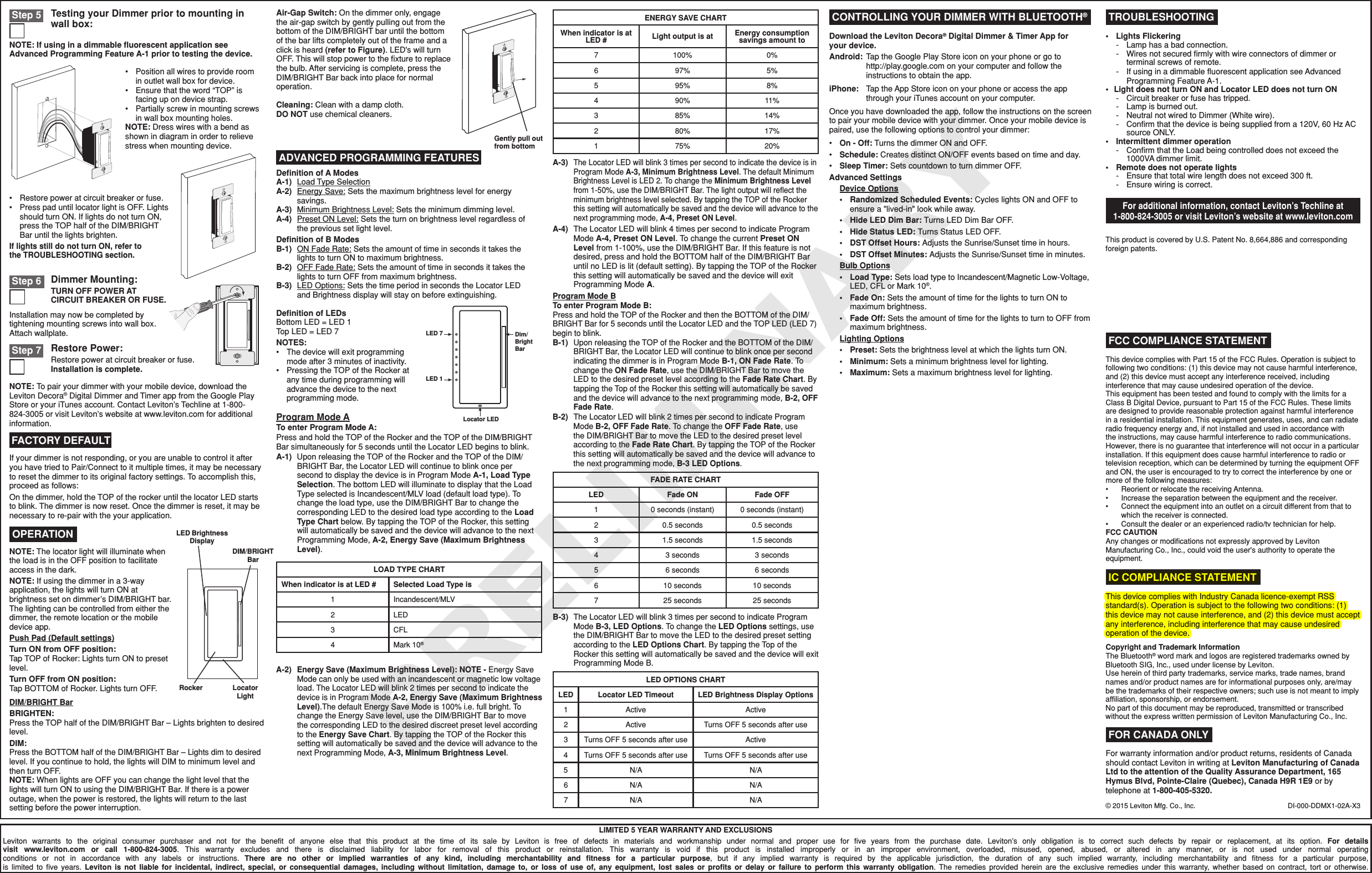 PRELIMINARYLIMITED 5 YEAR WARRANTY AND EXCLUSIONSLeviton warrants to the original consumer purchaser and not for the beneﬁt of anyone else that this product at the time of its sale by Leviton is free of defects in materials and workmanship under normal and proper use for ﬁve years from the purchase date. Leviton’s only obligation is to correct such defects by repair or replacement, at its option. For details visit www.leviton.com or call 1-800-824-3005. This warranty excludes and there is disclaimed liability for labor for removal of this product or reinstallation. This warranty is void if this product is installed improperly or in an improper environment, overloaded, misused, opened, abused, or altered in any manner, or is not used under normal operating conditions or not in accordance with any labels or instructions. There are no other or implied warranties of any kind, including merchantability and ﬁtness for a particular purpose, but if any implied warranty is required by the applicable jurisdiction, the duration of any such implied warranty, including merchantability and ﬁtness for a particular purpose, is limited to ﬁve years. Leviton is not liable for incidental, indirect, special, or consequential damages, including without limitation, damage to, or loss of use of, any equipment, lost sales or proﬁts or delay or failure to perform this warranty obligation. The remedies provided herein are the exclusive remedies under this warranty, whether based on contract, tort or otherwise. ADVANCED PROGRAMMING FEATURESDeﬁnition of A ModesA-1)  Load Type SelectionA-2)  Energy Save: Sets the maximum brightness level for energy savings.A-3)   Minimum Brightness Level: Sets the minimum dimming level.A-4)  Preset ON Level: Sets the turn on brightness level regardless of  the previous set light level.Deﬁnition of B ModesB-1)  ON Fade Rate: Sets the amount of time in seconds it takes the lights to turn ON to maximum brightness.B-2)  OFF Fade Rate: Sets the amount of time in seconds it takes the lights to turn OFF from maximum brightness.B-3)  LED Options: Sets the time period in seconds the Locator LED  and Brightness display will stay on before extinguishing.B-3) The Locator LED will blink 3 times per second to indicate Program Mode B-3, LED Options. To change the LED Options settings, use the DIM/BRIGHT Bar to move the LED to the desired preset setting according to the LED Options Chart. By tapping the Top of the Rocker this setting will automatically be saved and the device will exit Programming Mode B.Program Mode ATo enter Program Mode A:Press and hold the TOP of the Rocker and the TOP of the DIM/BRIGHT Bar simultaneously for 5 seconds until the Locator LED begins to blink.A-1)  Upon releasing the TOP of the Rocker and the TOP of the DIM/BRIGHT Bar, the Locator LED will continue to blink once per second to display the device is in Program Mode A-1, Load Type Selection. The bottom LED will illuminate to display that the Load Type selected is Incandescent/MLV load (default load type). To change the load type, use the DIM/BRIGHT Bar to change the corresponding LED to the desired load type according to the Load Type Chart below. By tapping the TOP of the Rocker, this setting will automatically be saved and the device will advance to the next Programming Mode, A-2, Energy Save (Maximum Brightness Level).LED 7 Dim/BrightBarLocator LEDLED 1Deﬁnition of LEDsBottom LED = LED 1Top LED = LED 7NOTES:•  The device will exit programming mode after 3 minutes of inactivity.•  Pressing the TOP of the Rocker at any time during programming will advance the device to the next programming mode.DIM/BRIGHT BarBRIGHTEN:Press the TOP half of the DIM/BRIGHT Bar – Lights brighten to desired level.DIM:Press the BOTTOM half of the DIM/BRIGHT Bar – Lights dim to desired level. If you continue to hold, the lights will DIM to minimum level and then turn OFF.NOTE: When lights are OFF you can change the light level that the lights will turn ON to using the DIM/BRIGHT Bar. If there is a power outage, when the power is restored, the lights will return to the last setting before the power interruption.NOTE: The locator light will illuminate when the load is in the OFF position to facilitate access in the dark.NOTE: If using the dimmer in a 3-way application, the lights will turn ON at brightness set on dimmer’s DIM/BRIGHT bar. The lighting can be controlled from either the dimmer, the remote location or the mobile device app.Push Pad (Default settings)Turn ON from OFF position:Tap TOP of Rocker: Lights turn ON to preset level.Turn OFF from ON position:Tap BOTTOM of Rocker. Lights turn OFF. OPERATION LED Brightness DisplayDIM/BRIGHT BarRocker Locator LightCleaning: Clean with a damp cloth. DO NOT use chemical cleaners.Gently pull out from bottomAir-Gap Switch: On the dimmer only, engage the air-gap switch by gently pulling out from the bottom of the DIM/BRIGHT bar until the bottom of the bar lifts completely out of the frame and a click is heard (refer to Figure). LED&apos;s will turn OFF. This will stop power to the ﬁxture to replace the bulb. After servicing is complete, press the DIM/BRIGHT Bar back into place for normal operation.Download the Leviton Decora® Digital Dimmer &amp; Timer App for  your device.Android:  Tap the Google Play Store icon on your phone or go to  http://play.google.com on your computer and follow the instructions to obtain the app.iPhone:  Tap the App Store icon on your phone or access the app through your iTunes account on your computer.Once you have downloaded the app, follow the instructions on the screen to pair your mobile device with your dimmer. Once your mobile device is paired, use the following options to control your dimmer:•  On - Off: Turns the dimmer ON and OFF.•  Schedule: Creates distinct ON/OFF events based on time and day. •  Sleep Timer: Sets countdown to turn dimmer OFF.Advanced Settings  Device Options  •   Randomized Scheduled Events: Cycles lights ON and OFF to ensure a &quot;lived-in&quot; look while away.  •  Hide LED Dim Bar: Turns LED Dim Bar OFF.  •  Hide Status LED: Turns Status LED OFF.  •  DST Offset Hours: Adjusts the Sunrise/Sunset time in hours.  •  DST Offset Minutes: Adjusts the Sunrise/Sunset time in minutes.  Bulb Options  •  Load Type: Sets load type to Incandescent/Magnetic Low-Voltage,    LED, CFL or Mark 10®.    •  Fade On: Sets the amount of time for the lights to turn ON to      maximum brightness.  •  Fade Off: Sets the amount of time for the lights to turn to OFF from    maximum brightness.  Lighting Options  • Preset: Sets the brightness level at which the lights turn ON.  • Minimum: Sets a minimum brightness level for lighting.  • Maximum: Sets a maximum brightness level for lighting.DI-000-DDMX1-02A-X3•  Lights Flickering  -  Lamp has a bad connection.  -   Wires not secured ﬁrmly with wire connectors of dimmer or terminal screws of remote.  -  If using in a dimmable ﬂuorescent application see Advanced Programming Feature A-1.•  Light does not turn ON and Locator LED does not turn ON  -  Circuit breaker or fuse has tripped.  -  Lamp is burned out.  -  Neutral not wired to Dimmer (White wire).  -   Conﬁrm that the device is being supplied from a 120V, 60 Hz AC source ONLY.•   I ntermittent dimmer operation  -   Conﬁrm that the Load being controlled does not exceed the 1000VA dimmer limit.•   Remote does not operate lights  -  Ensure that total wire length does not exceed 300 ft.  -  Ensure wiring is correct. TROUBLESHOOTING CONTROLLING YOUR DIMMER WITH BLUETOOTH®For additional information, contact Leviton’s Techline at  1-800-824-3005 or visit Leviton’s website at www.leviton.com•  Restore power at circuit breaker or fuse.•  Press pad until locator light is OFF. Lights should turn ON. If lights do not turn ON, press the TOP half of the DIM/BRIGHT Bar until the lights brighten.If lights still do not turn ON, refer to the TROUBLESHOOTING section.Testing your Dimmer prior to mounting in wall box: Step 5•  Position all wires to provide room in outlet wall box for device.•  Ensure that the word “TOP” is facing up on device strap.•  Partially screw in mounting screws in wall box mounting holes.NOTE: Dress wires with a bend as shown in diagram in order to relieve stress when mounting device.NOTE: If using in a dimmable ﬂuorescent application see Advanced Programming Feature A-1 prior to testing the device. FOR CANADA ONLYFor warranty information and/or product returns, residents of Canada should contact Leviton in writing at Leviton Manufacturing of Canada Ltd to the attention of the Quality Assurance Department, 165 Hymus Blvd, Pointe-Claire (Quebec), Canada H9R 1E9 or by telephone at 1-800-405-5320.Dimmer Mounting:TURN OFF POWER AT  CIRCUIT BREAKER OR FUSE. Step 6Restore Power:Restore power at circuit breaker or fuse. Installation is complete. Step 7Installation may now be completed by tightening mounting screws into wall box. Attach wallplate.If your dimmer is not responding, or you are unable to control it after you have tried to Pair/Connect to it multiple times, it may be necessary to reset the dimmer to its original factory settings. To accomplish this, proceed as follows:On the dimmer, hold the TOP of the rocker until the locator LED starts to blink. The dimmer is now reset. Once the dimmer is reset, it may be necessary to re-pair with the your application.NOTE: To pair your dimmer with your mobile device, download the Leviton Decora® Digital Dimmer and Timer app from the Google Play Store or your iTunes account. Contact Leviton’s Techline at 1-800-824-3005 or visit Leviton’s website at www.leviton.com for additional information.FACTORY DEFAULTThis device complies with Part 15 of the FCC Rules. Operation is subject to following two conditions: (1) this device may not cause harmful interference, and (2) this device must accept any interference received, including interference that may cause undesired operation of the device.This equipment has been tested and found to comply with the limits for a Class B Digital Device, pursuant to Part 15 of the FCC Rules. These limits are designed to provide reasonable protection against harmful interference in a residential installation. This equipment generates, uses, and can radiate radio frequency energy and, if not installed and used in accordance with the instructions, may cause harmful interference to radio communications. However, there is no guarantee that interference will not occur in a particular installation. If this equipment does cause harmful interference to radio or television reception, which can be determined by turning the equipment OFF and ON, the user is encouraged to try to correct the interference by one or more of the following measures:•  Reorient or relocate the receiving Antenna.•  Increase the separation between the equipment and the receiver.•   Connect the equipment into an outlet on a circuit different from that to which the receiver is connected.•  Consult the dealer or an experienced radio/tv technician for help.FCC CAUTIONAny changes or modiﬁcations not expressly approved by Leviton Manufacturing Co., Inc., could void the user&apos;s authority to operate the equipment. FCC COMPLIANCE STATEMENTCopyright and Trademark InformationThe Bluetooth® word mark and logos are registered trademarks owned by Bluetooth SIG, Inc., used under license by Leviton.Use herein of third party trademarks, service marks, trade names, brand names and/or product names are for informational purposes only, are/may be the trademarks of their respective owners; such use is not meant to imply afﬁliation, sponsorship, or endorsement.No part of this document may be reproduced, transmitted or transcribed without the express written permission of Leviton Manufacturing Co., Inc.This product is covered by U.S. Patent No. 8,664,886 and corresponding foreign patents.© 2015 Leviton Mfg. Co., Inc.Program Mode BTo enter Program Mode B:Press and hold the TOP of the Rocker and then the BOTTOM of the DIM/BRIGHT Bar for 5 seconds until the Locator LED and the TOP LED (LED 7) begin to blink.B-1)  Upon releasing the TOP of the Rocker and the BOTTOM of the DIM/BRIGHT Bar, the Locator LED will continue to blink once per second indicating the dimmer is in Program Mode B-1, ON Fade Rate. To change the ON Fade Rate, use the DIM/BRIGHT Bar to move the LED to the desired preset level according to the Fade Rate Chart. By tapping the Top of the Rocker this setting will automatically be saved and the device will advance to the next programming mode, B-2, OFF Fade Rate.B-2)  The Locator LED will blink 2 times per second to indicate Program Mode B-2, OFF Fade Rate. To change the OFF Fade Rate, use the DIM/BRIGHT Bar to move the LED to the desired preset level according to the Fade Rate Chart. By tapping the TOP of the Rocker this setting will automatically be saved and the device will advance to the next programming mode, B-3 LED Options.A-2) Energy Save (Maximum Brightness Level): NOTE - Energy Save Mode can only be used with an incandescent or magnetic low voltage load. The Locator LED will blink 2 times per second to indicate the device is in Program Mode A-2, Energy Save (Maximum Brightness Level).The default Energy Save Mode is 100% i.e. full bright. To change the Energy Save level, use the DIM/BRIGHT Bar to move the corresponding LED to the desired discreet preset level according to the Energy Save Chart. By tapping the TOP of the Rocker this setting will automatically be saved and the device will advance to the next Programming Mode, A-3, Minimum Brightness Level.LOAD TYPE CHARTWhen indicator is at LED # Selected Load Type is1 Incandescent/MLV2 LED3 CFL4 Mark 10®ENERGY SAVE CHARTWhen indicator is at LED # Light output is at Energy consumption savings amount to7 100% 0%6 97% 5%5 95% 8%4 90% 11%3 85% 14%2 80% 17%1 75% 20%FADE RATE CHARTLED Fade ON Fade OFF1 0 seconds (instant) 0 seconds (instant)2 0.5 seconds 0.5 seconds3 1.5 seconds 1.5 seconds4 3 seconds 3 seconds5 6 seconds 6 seconds6 10 seconds 10 seconds7 25 seconds 25 secondsLED OPTIONS CHARTLED Locator LED Timeout LED Brightness Display Options1 Active Active2 Active Turns OFF 5 seconds after use3 Turns OFF 5 seconds after use Active4 Turns OFF 5 seconds after use Turns OFF 5 seconds after use5 N/A N/A6 N/A N/A7 N/A N/AA-3) The Locator LED will blink 3 times per second to indicate the device is in Program Mode A-3, Minimum Brightness Level. The default Minimum Brightness Level is LED 2. To change the Minimum Brightness Level from 1-50%, use the DIM/BRIGHT Bar. The light output will reﬂect the minimum brightness level selected. By tapping the TOP of the Rocker this setting will automatically be saved and the device will advance to the next programming mode, A-4, Preset ON Level.A-4) The Locator LED will blink 4 times per second to indicate Program Mode A-4, Preset ON Level. To change the current Preset ON Level from 1-100%, use the DIM/BRIGHT Bar. If this feature is not desired, press and hold the BOTTOM half of the DIM/BRIGHT Bar until no LED is lit (default setting). By tapping the TOP of the Rocker this setting will automatically be saved and the device will exit Programming Mode A. IC COMPLIANCE STATEMENTThis device complies with Industry Canada licence-exempt RSS standard(s). Operation is subject to the following two conditions: (1) this device may not cause interference, and (2) this device must accept any interference, including interference that may cause undesired operation of the device.