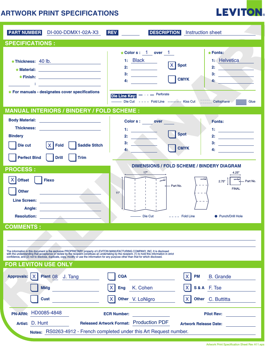 PRELIMINARYARTWORK PRINT SPECIFICATIONSDIMENSIONS / FOLD SCHEME / BINDERY DIAGRAMPART NUMBER REV DESCRIPTIONLine Screen:Angle:Resolution:Offset FlexoOtherBody Material:BinderyThickness:TrimPerfect BindDie cut Saddle StitchDrillFoldThe information in this document is the exclusive PROPRIETARY property of LEVITON MANUFACTURING COMPANY,  INC. It is disclosed with the understanding that acceptance or review by the recipient constitues an undertaking by the recipient. (1) to hold this information in strict confidence, and (2) not to disclose, duplicate, copy, modify or use the information for any purpose other than that for which disclosed.PlantApprovals:PN-ARN: Pilot Rev:ECR Number:Released Artwork Format: Production PDF Artwork Release Date:Artwork Print Specification Sheet Rev A11.epsPMCQAArtist:Notes:OtherCust OtherS &amp; AMktg EngFOR LEVITON USE ONLYSPECIFICATIONS :PROCESS :MANUAL INTERIORS / BINDERY / FOLD SCHEME :COMMENTS :For manuals - designates cover specificationsMaterial:Thickness:Finish::SpotCMYK1:4:3:2:Colors: over1:4:3:2:Fonts:SpotCMYK1:4:3:2:Colors: over1:4:3:2:Fonts:Fold LineDie Cut Punch/Drill HoleGlueKiss Cut CellophaneFold LinePerforateDie CutDie Line Key:DI-000-DDMX1-02A-X3 Instruction sheetHelveticaBlack11XXXD. HuntHD0085-4848J. Tang   08 B. GrandeC. ButtittaV. LoNigroK. Cohen40 lb.F. Tse11&quot;17&quot;Part No.FINAL2.75&quot;4.25&quot;Part No.X XXXXXRS0263-4912 - French completed under this Art Request number.
