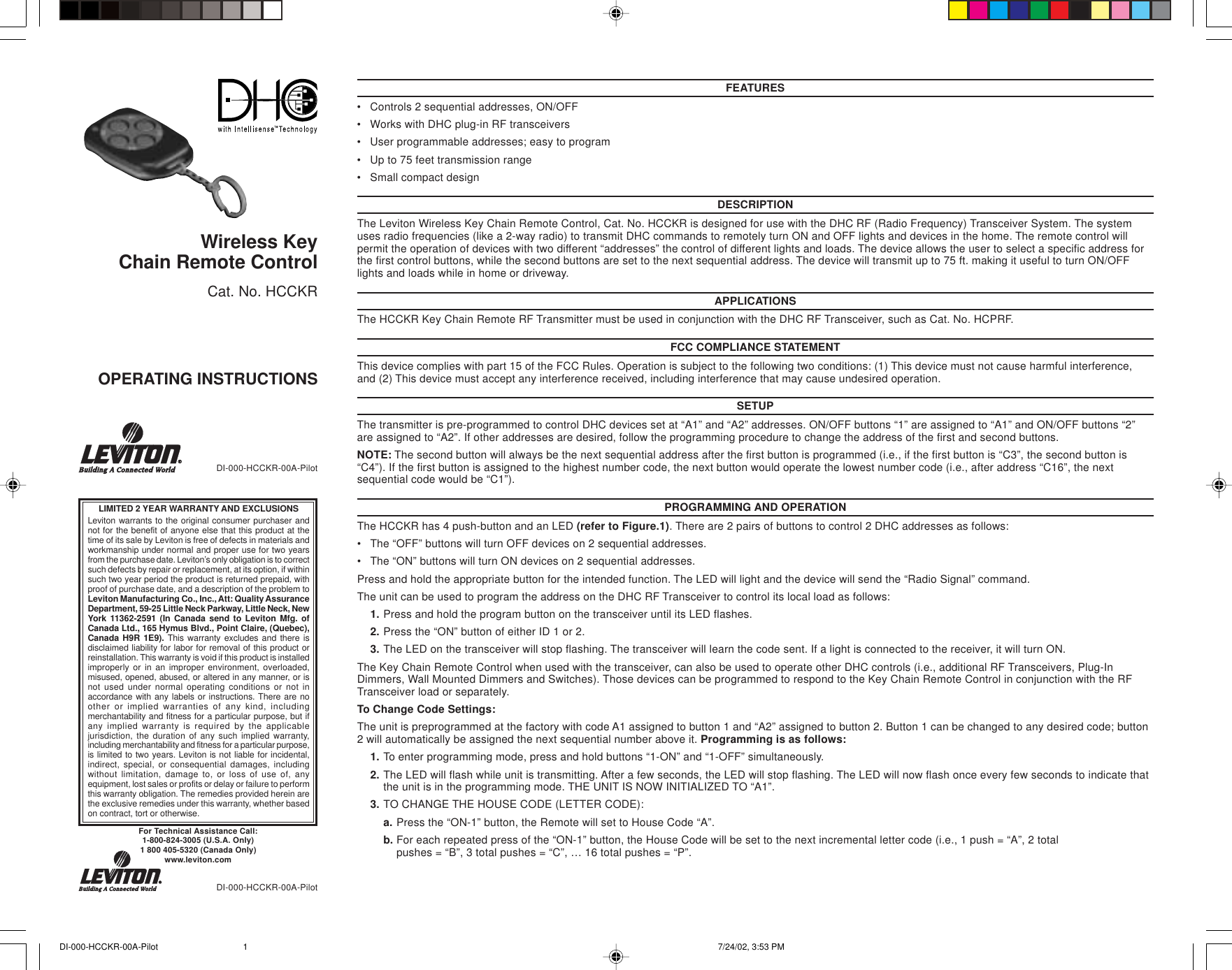 FEATURES•Controls 2 sequential addresses, ON/OFF•Works with DHC plug-in RF transceivers•User programmable addresses; easy to program•Up to 75 feet transmission range•Small compact designDESCRIPTIONThe Leviton Wireless Key Chain Remote Control, Cat. No. HCCKR is designed for use with the DHC RF (Radio Frequency) Transceiver System. The systemuses radio frequencies (like a 2-way radio) to transmit DHC commands to remotely turn ON and OFF lights and devices in the home. The remote control willpermit the operation of devices with two different “addresses” the control of different lights and loads. The device allows the user to select a specific address forthe first control buttons, while the second buttons are set to the next sequential address. The device will transmit up to 75 ft. making it useful to turn ON/OFFlights and loads while in home or driveway.APPLICATIONSThe HCCKR Key Chain Remote RF Transmitter must be used in conjunction with the DHC RF Transceiver, such as Cat. No. HCPRF.FCC COMPLIANCE STATEMENTThis device complies with part 15 of the FCC Rules. Operation is subject to the following two conditions: (1) This device must not cause harmful interference,and (2) This device must accept any interference received, including interference that may cause undesired operation.SETUPThe transmitter is pre-programmed to control DHC devices set at “A1” and “A2” addresses. ON/OFF buttons “1” are assigned to “A1” and ON/OFF buttons “2”are assigned to “A2”. If other addresses are desired, follow the programming procedure to change the address of the first and second buttons.NOTE: The second button will always be the next sequential address after the first button is programmed (i.e., if the first button is “C3”, the second button is“C4”). If the first button is assigned to the highest number code, the next button would operate the lowest number code (i.e., after address “C16”, the nextsequential code would be “C1”).PROGRAMMING AND OPERATIONThe HCCKR has 4 push-button and an LED (refer to Figure.1). There are 2 pairs of buttons to control 2 DHC addresses as follows:•The “OFF” buttons will turn OFF devices on 2 sequential addresses.•The “ON” buttons will turn ON devices on 2 sequential addresses.Press and hold the appropriate button for the intended function. The LED will light and the device will send the “Radio Signal” command.The unit can be used to program the address on the DHC RF Transceiver to control its local load as follows:1. Press and hold the program button on the transceiver until its LED flashes.2. Press the “ON” button of either ID 1 or 2.3. The LED on the transceiver will stop flashing. The transceiver will learn the code sent. If a light is connected to the receiver, it will turn ON.The Key Chain Remote Control when used with the transceiver, can also be used to operate other DHC controls (i.e., additional RF Transceivers, Plug-InDimmers, Wall Mounted Dimmers and Switches). Those devices can be programmed to respond to the Key Chain Remote Control in conjunction with the RFTransceiver load or separately.To Change Code Settings:The unit is preprogrammed at the factory with code A1 assigned to button 1 and “A2” assigned to button 2. Button 1 can be changed to any desired code; button2 will automatically be assigned the next sequential number above it. Programming is as follows:1. To enter programming mode, press and hold buttons “1-ON” and “1-OFF” simultaneously.2. The LED will flash while unit is transmitting. After a few seconds, the LED will stop flashing. The LED will now flash once every few seconds to indicate thatthe unit is in the programming mode. THE UNIT IS NOW INITIALIZED TO “A1”.3. TO CHANGE THE HOUSE CODE (LETTER CODE):a. Press the “ON-1” button, the Remote will set to House Code “A”.b. For each repeated press of the “ON-1” button, the House Code will be set to the next incremental letter code (i.e., 1 push = “A”, 2 totalpushes = “B”, 3 total pushes = “C”, … 16 total pushes = “P”.DI-000-HCCKR-00A-PilotWireless KeyChain Remote ControlCat. No. HCCKROPERATING INSTRUCTIONSFor Technical Assistance Call:1-800-824-3005 (U.S.A. Only)1 800 405-5320 (Canada Only)www.leviton.comLIMITED 2 YEAR WARRANTY AND EXCLUSIONSLeviton warrants to the original consumer purchaser andnot for the benefit of anyone else that this product at thetime of its sale by Leviton is free of defects in materials andworkmanship under normal and proper use for two yearsfrom the purchase date. Leviton’s only obligation is to correctsuch defects by repair or replacement, at its option, if withinsuch two year period the product is returned prepaid, withproof of purchase date, and a description of the problem toLeviton Manufacturing Co., Inc., Att: Quality AssuranceDepartment, 59-25 Little Neck Parkway, Little Neck, NewYork 11362-2591 (In Canada send to Leviton Mfg. ofCanada Ltd., 165 Hymus Blvd., Point Claire, (Quebec),Canada H9R 1E9). This warranty excludes and there isdisclaimed liability for labor for removal of this product orreinstallation. This warranty is void if this product is installedimproperly or in an improper environment, overloaded,misused, opened, abused, or altered in any manner, or isnot used under normal operating conditions or not inaccordance with any labels or instructions. There are noother or implied warranties of any kind, includingmerchantability and fitness for a particular purpose, but ifany implied warranty is required by the applicablejurisdiction, the duration of any such implied warranty,including merchantability and fitness for a particular purpose,is limited to two years. Leviton is not liable for incidental,indirect, special, or consequential damages, includingwithout limitation, damage to, or loss of use of, anyequipment, lost sales or profits or delay or failure to performthis warranty obligation. The remedies provided herein arethe exclusive remedies under this warranty, whether basedon contract, tort or otherwise.DI-000-HCCKR-00A-PilotDI-000-HCCKR-00A-Pilot 7/24/02, 3:53 PM1