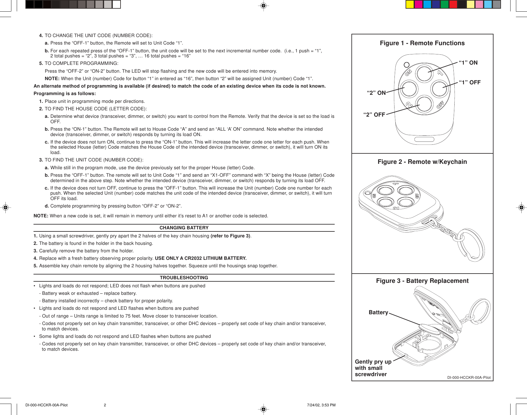 4. TO CHANGE THE UNIT CODE (NUMBER CODE):a. Press the “OFF-1” button, the Remote will set to Unit Code “1”.b. For each repeated press of the “OFF-1” button, the unit code will be set to the next incremental number code.  (i.e., 1 push = “1”,2 total pushes = “2”, 3 total pushes = “3”, … 16 total pushes = “16”5. TO COMPLETE PROGRAMMING:Press the “OFF-2” or “ON-2” button. The LED will stop flashing and the new code will be entered into memory.NOTE: When the Unit (number) Code for button “1” in entered as “16”, then button “2” will be assigned Unit (number) Code “1”.An alternate method of programming is available (if desired) to match the code of an existing device when its code is not known.Programming is as follows:1. Place unit in programming mode per directions.2. TO FIND THE HOUSE CODE (LETTER CODE):a. Determine what device (transceiver, dimmer, or switch) you want to control from the Remote. Verify that the device is set so the load isOFF.b. Press the “ON-1” button. The Remote will set to House Code “A” and send an “ALL ‘A’ ON” command. Note whether the intendeddevice (transceiver, dimmer, or switch) responds by turning its load ON.c. If the device does not turn ON, continue to press the “ON-1” button. This will increase the letter code one letter for each push. Whenthe selected House (letter) Code matches the House Code of the intended device (transceiver, dimmer, or switch), it will turn ON itsload.3. TO FIND THE UNIT CODE (NUMBER CODE):a. While still in the program mode, use the device previously set for the proper House (letter) Code.b. Press the “OFF-1” button. The remote will set to Unit Code “1” and send an “X1-OFF” command with “X” being the House (letter) Codedetermined in the above step. Note whether the intended device (transceiver, dimmer, or switch) responds by turning its load OFF.c. If the device does not turn OFF, continue to press the “OFF-1” button. This will increase the Unit (number) Code one number for eachpush. When the selected Unit (number) code matches the unit code of the intended device (transceiver, dimmer, or switch), it will turnOFF its load.d. Complete programming by pressing button “OFF-2” or “ON-2”.NOTE: When a new code is set, it will remain in memory until either it’s reset to A1 or another code is selected.CHANGING BATTERY1. Using a small screwdriver, gently pry apart the 2 halves of the key chain housing (refer to Figure 3).2. The battery is found in the holder in the back housing.3. Carefully remove the battery from the holder.4. Replace with a fresh battery observing proper polarity. USE ONLY A CR2032 LITHIUM BATTERY.5. Assemble key chain remote by aligning the 2 housing halves together. Squeeze until the housings snap together.TROUBLESHOOTING•Lights and loads do not respond; LED does not flash when buttons are pushed- Battery weak or exhausted – replace battery.- Battery installed incorrectly – check battery for proper polarity.•Lights and loads do not respond and LED flashes when buttons are pushed- Out of range – Units range is limited to 75 feet. Move closer to transceiver location.- Codes not properly set on key chain transmitter, transceiver, or other DHC devices – properly set code of key chain and/or transceiver,  to match devices.•Some lights and loads do not respond and LED flashes when buttons are pushed- Codes not properly set on key chain transmitter, transceiver, or other DHC devices – properly set code of key chain and/or transceiver,  to match devices.Figure 1 - Remote FunctionsFigure 2 - Remote w/KeychainDI-000-HCCKR-00A-PilotFigure 3 - Battery ReplacementBatteryGently pry upwith smallscrewdriver“1” ON“1” OFF“2” ON“2” OFFDI-000-HCCKR-00A-Pilot 7/24/02, 3:53 PM2