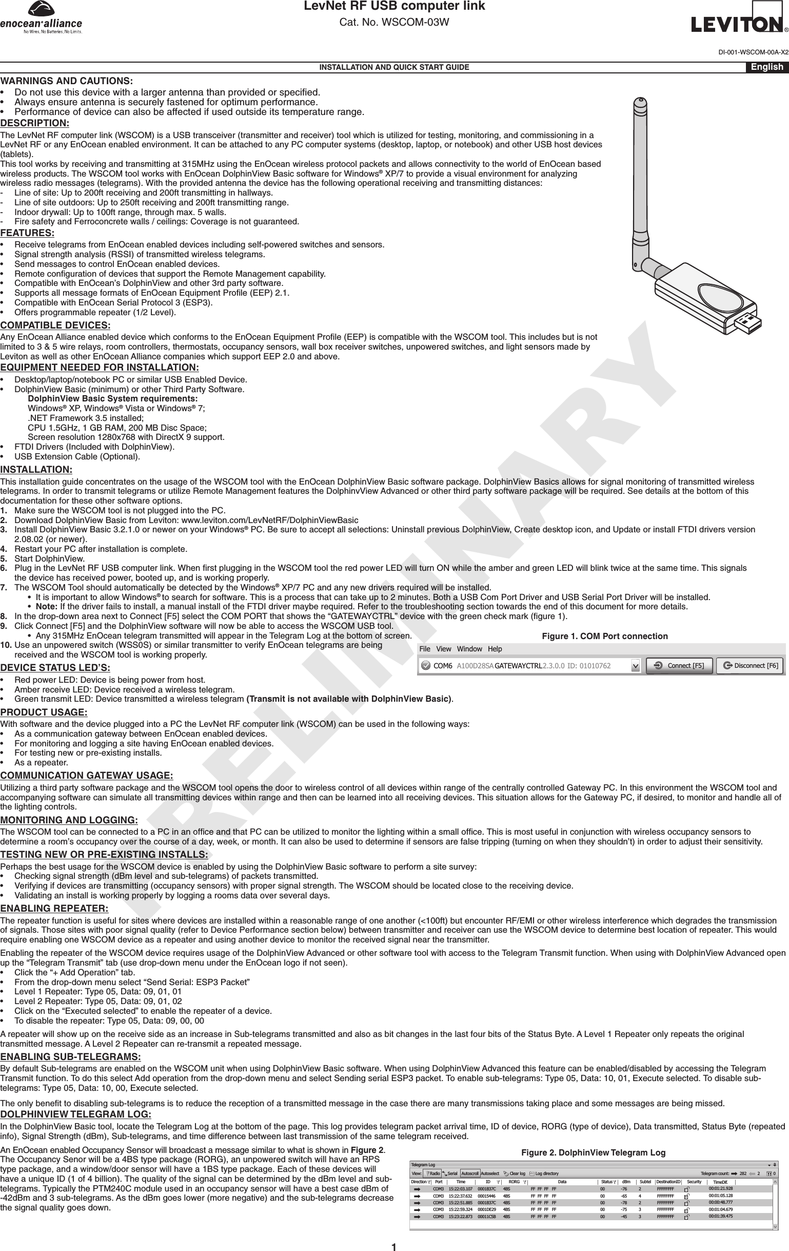 LevNet RF USB computer linkCat. No. WSCOM-03WINSTALLATION AND QUICK START GUIDE EnglishWARNINGS AND CAUTIONS:• Do not use this device with a larger antenna than provided or speciﬁed.• Always ensure antenna is securely fastened for optimum performance.• Performance of device can also be affected if used outside its temperature range.DESCRIPTION:The LevNet RF computer link (WSCOM) is a USB transceiver (transmitter and receiver) tool which is utilized for testing, monitoring, and commissioning in a LevNet RF or any EnOcean enabled environment. It can be attached to any PC computer systems (desktop, laptop, or notebook) and other USB host devices (tablets).This tool works by receiving and transmitting at 315MHz using the EnOcean wireless protocol packets and allows connectivity to the world of EnOcean based wireless products. The WSCOM tool works with EnOcean DolphinView Basic software for Windows® XP/7 to provide a visual environment for analyzing wireless radio messages (telegrams). With the provided antenna the device has the following operational receiving and transmitting distances:-  Line of site: Up to 200ft receiving and 200ft transmitting in hallways.-  Line of site outdoors: Up to 250ft receiving and 200ft transmitting range.-  Indoor drywall: Up to 100ft range, through max. 5 walls.-  Fire safety and Ferroconcrete walls / ceilings: Coverage is not guaranteed.FEATURES:• ReceivetelegramsfromEnOceanenableddevicesincludingself-poweredswitchesandsensors.• Signalstrengthanalysis(RSSI)oftransmittedwirelesstelegrams.• SendmessagestocontrolEnOceanenableddevices.• RemotecongurationofdevicesthatsupporttheRemoteManagementcapability.• CompatiblewithEnOcean’sDolphinViewandother3rdpartysoftware.• SupportsallmessageformatsofEnOceanEquipmentProle(EEP)2.1.• CompatiblewithEnOceanSerialProtocol3(ESP3).• Offersprogrammablerepeater(1/2Level).COMPATIBLE DEVICES:AnyEnOceanAllianceenableddevicewhichconformstotheEnOceanEquipmentProle(EEP)iscompatiblewiththeWSCOMtool.Thisincludesbutisnotlimited to 3 &amp; 5 wire relays, room controllers, thermostats, occupancy sensors, wall box receiver switches, unpowered switches, and light sensors made by Leviton as well as other EnOcean Alliance companies which support EEP 2.0 and above.EQUIPMENT NEEDED FOR INSTALLATION:• Desktop/laptop/notebookPCorsimilarUSBEnabledDevice.• DolphinViewBasic(minimum)orotherThirdPartySoftware.    DolphinView Basic System requirements:   Windows® XP, Windows® Vista or Windows® 7;    .NET Framework 3.5 installed;    CPU 1.5GHz, 1 GB RAM, 200 MB Disc Space;    Screen resolution 1280x768 with DirectX 9 support.• FTDIDrivers(IncludedwithDolphinView).• USBExtensionCable(Optional).INSTALLATION:This installation guide concentrates on the usage of the WSCOM tool with the EnOcean DolphinView Basic software package. DolphinView Basics allows for signal monitoring of transmitted wireless telegrams.InordertotransmittelegramsorutilizeRemoteManagementfeaturestheDolphinvViewAdvancedorotherthirdpartysoftwarepackagewillberequired.Seedetailsatthebottomofthisdocumentation for these other software options.1.  Make sure the WSCOM tool is not plugged into the PC.2.    Download DolphinView Basic from Leviton: www.leviton.com/LevNetRF/DolphinViewBasic3.   Install DolphinView Basic 3.2.1.0 or newer on your Windows® PC. Be sure to accept all selections: Uninstall previous DolphinView, Create desktop icon, and Update or install FTDI drivers version  2.08.02 (or newer).4.   Restart your PC after installation is complete.5.    Start DolphinView.6.    Plug in the LevNet RF USB computer link. When ﬁrst plugging in the WSCOM tool the red power LED will turn ON while the amber and green LED will blink twice at the same time. This signals  the device has received power, booted up, and is working properly.7.   The WSCOM Tool should automatically be detected by the Windows®XP/7PCandanynewdriversrequiredwillbeinstalled. •ItisimportanttoallowWindows® to search for software. This is a process that can take up to 2 minutes. Both a USB Com Port Driver and USB Serial Port Driver will be installed. •Note:Ifthedriverfailstoinstall,amanualinstalloftheFTDIdrivermayberequired.Refertothetroubleshootingsectiontowardstheendofthisdocumentformoredetails.8.    In the drop-down area next to Connect [F5] select the COM PORT that shows the “GATEWAYCTRL” device with the green check mark (ﬁgure 1).9.  Click Connect [F5] and the DolphinView software will now be able to access the WSCOM USB tool. •Any 315MHz EnOcean telegram transmitted will appear in the Telegram Log at the bottom of screen.10.  Use an unpowered switch (WSS0S) or similar transmitter to verify EnOcean telegrams are being received and the WSCOM tool is working properly.DEVICE STATUS LED’S: • RedpowerLED:Deviceisbeingpowerfromhost.• AmberreceiveLED:Devicereceivedawirelesstelegram.• GreentransmitLED:Devicetransmittedawirelesstelegram(Transmit is not available with DolphinView Basic).PRODUCT USAGE:With software and the device plugged into a PC the LevNet RF computer link (WSCOM) can be used in the following ways:• AsacommunicationgatewaybetweenEnOceanenableddevices.• FormonitoringandloggingasitehavingEnOceanenableddevices.• Fortestingneworpre-existinginstalls.• Asarepeater.COMMUNICATION GATEWAY USAGE:Utilizing a third party software package and the WSCOM tool opens the door to wireless control of all devices within range of the centrally controlled Gateway PC. In this environment the WSCOM tool and accompanying software can simulate all transmitting devices within range and then can be learned into all receiving devices. This situation allows for the Gateway PC, if desired, to monitor and handle all of the lighting controls.MONITORING AND LOGGING:The WSCOM tool can be connected to a PC in an ofﬁce and that PC can be utilized to monitor the lighting within a small ofﬁce. This is most useful in conjunction with wireless occupancy sensors to determinearoom’soccupancyoverthecourseofaday,week,ormonth.Itcanalsobeusedtodetermineifsensorsarefalsetripping(turningonwhentheyshouldn’t)inordertoadjusttheirsensitivity.TESTING NEW OR PRE-EXISTING INSTALLS:Perhaps the best usage for the WSCOM device is enabled by using the DolphinView Basic software to perform a site survey:• Checkingsignalstrength(dBmlevelandsub-telegrams)ofpacketstransmitted.• Verifyingifdevicesaretransmitting(occupancysensors)withpropersignalstrength.TheWSCOMshouldbelocatedclosetothereceivingdevice.• Validatinganinstallisworkingproperlybyloggingaroomsdataoverseveraldays.ENABLING REPEATER:The repeater function is useful for sites where devices are installed within a reasonable range of one another (&lt;100ft) but encounter RF/EMI or other wireless interference which degrades the transmission ofsignals.Thosesiteswithpoorsignalquality(refertoDevicePerformancesectionbelow)betweentransmitterandreceivercanusetheWSCOMdevicetodeterminebestlocationofrepeater.ThiswouldrequireenablingoneWSCOMdeviceasarepeaterandusinganotherdevicetomonitorthereceivedsignalnearthetransmitter.EnablingtherepeateroftheWSCOMdevicerequiresusageoftheDolphinViewAdvancedorothersoftwaretoolwithaccesstotheTelegramTransmitfunction.WhenusingwithDolphinViewAdvancedopenup the “Telegram Transmit” tab (use drop-down menu under the EnOcean logo if not seen).• Clickthe“+AddOperation”tab.• Fromthedrop-downmenuselect“SendSerial:ESP3Packet”• Level1Repeater:Type05,Data:09,01,01• Level2Repeater:Type05,Data:09,01,02• Clickonthe“Executedselected”toenabletherepeaterofadevice.• Todisabletherepeater:Type05,Data:09,00,00A repeater will show up on the receive side as an increase in Sub-telegrams transmitted and also as bit changes in the last four bits of the Status Byte. A Level 1 Repeater only repeats the original transmitted message. A Level 2 Repeater can re-transmit a repeated message.ENABLING SUB-TELEGRAMS:By default Sub-telegrams are enabled on the WSCOM unit when using DolphinView Basic software. When using DolphinView Advanced this feature can be enabled/disabled by accessing the Telegram Transmit function. To do this select Add operation from the drop-down menu and select Sending serial ESP3 packet. To enable sub-telegrams: Type 05, Data: 10, 01, Execute selected. To disable sub-telegrams: Type 05, Data: 10, 00, Execute selected.The only beneﬁt to disabling sub-telegrams is to reduce the reception of a transmitted message in the case there are many transmissions taking place and some messages are being missed. DOLPHINVIEW TELEGRAM LOG:In the DolphinView Basic tool, locate the Telegram Log at the bottom of the page. This log provides telegram packet arrival time, ID of device, RORG (type of device), Data transmitted, Status Byte (repeated info), Signal Strength (dBm), Sub-telegrams, and time difference between last transmission of the same telegram received.An EnOcean enabled Occupancy Sensor will broadcast a message similar to what is shown in Figure 2. The Occupancy Senor will be a 4BS type package (RORG), an unpowered switch will have an RPS type package, and a window/door sensor will have a 1BS type package. Each of these devices will haveauniqueID(1of4billion).ThequalityofthesignalcanbedeterminedbythedBmlevelandsub-telegrams. Typically the PTM240C module used in an occupancy sensor will have a best case dBm of -42dBm and 3 sub-telegrams. As the dBm goes lower (more negative) and the sub-telegrams decrease thesignalqualitygoesdown.DI-001-WSCOM-00A-X2 Figure 1. COM Port connectionWindowA100D28SA GATEWAYCTRLCOM6File View Help2.3.0.0 ID: 01010762 Connect [F5] Disconnect [F6]Figure 2. DolphinView Telegram LogTelegram LogView:RadioSerialAutoscrollAutoselectClear logLog directoryTelegram 282DirectionPort Time ID RORG Data Status dBmSubtel DestinationIDSecurityTimeDif.4BS4BS4BS4BS4BSFF  FF  FF   FFFF  FF  FF   FFFF  FF  FF   FFFF  FF  FF   FFFF  FF  FF   FF0000000000243-76-65-78-75-4523FFFFFFFFFFFFFFFFFFFFFFFFFFFFFFFFFFFFFFFFcount:20COM3 15:22:03.10715:22:37.63215:22:51.88515:22:59.32415:23:22.873COM3COM3COM3COM30001B37C  000154460001B37C0001DE2900011C5B00:01:21.92800:01:05.12800:00:48.77700:01:04.67900:01:39.4751PRELIMINARY