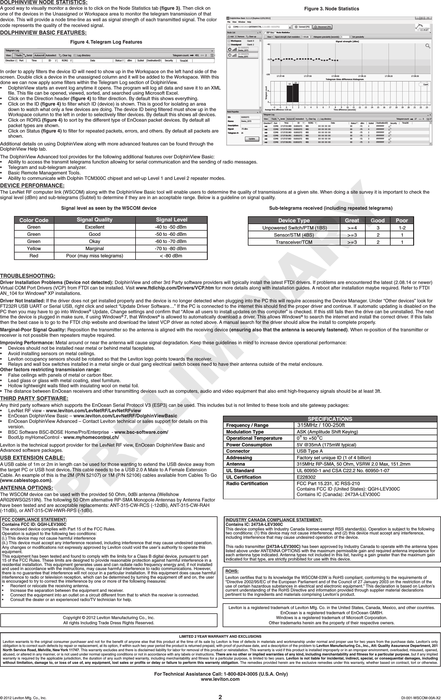 DOLPHINVIEW NODE STATISTICS:A good way to visually monitor a device is to click on the Node Statistics tab (ﬁgure 3). Then click on one of the devices in the Unassigned or Workspace area to monitor the telegram transmission of that device. This will provide a node time-line as well as signal strength of each transmitted signal. The color coderepresentsthequalityofthereceivedsignal.DOLPHINVIEW BASIC FEATURES:In order to apply ﬁlters the device ID will need to show up in the Workspace on the left hand side of the screen. Double click a device in the unassigned column and it will be added to the Workspace. With this done we can now apply some ﬁlters within the Telegram Log section of DolphinView.• DolphinViewstartsaneventloganytimeitopens.TheprogramwilllogalldataandsaveittoanXMLﬁle. This ﬁle can be opened, viewed, sorted, and searched using Microsoft Excel.• ClickontheDirectionheader(ﬁgure 4) to ﬁlter direction. By default this shows everything.• ClickontheID(ﬁgure 4) to ﬁlter which ID (device) is shown. This is good for isolating an area down to watch what only a few devices are doing. The device ID being ﬁltered must show up in the Workspace column to the left in order to selectively ﬁlter devices. By default this shows all devices.• ClickonRORG(ﬁgure 4) to sort by the different type of EnOcean packet devices. By default all packet types are shown.• ClickonStatus (ﬁgure 4) to ﬁlter for repeated packets, errors, and others. By default all packets are shown.Additional details on using DolphinView along with more advanced features can be found through the DolphinView Help tab.The DolphinView Advanced tool provides for the following additional features over DolphinView Basic:• Abilitytoaccessthetransmittelegramsfunctionallowingforserialcommunicationandthesendingofradiomessages.• Telegramandsub-telegramanalyzer.• BasicRemoteManagementTools.• AbilitytocommunicatewithDolphinTCM300Cchipsetandset-upLevel1andLevel2repeatermodes.DEVICE PERFORMANCE:TheLevNetRFcomputerlink(WSCOM)alongwiththeDolphinViewBasictoolwillenableuserstodeterminethequalityoftransmissionsatagivensite.Whendoingasitesurveyitisimportanttocheckthesignallevel(dBm)andsub-telegrams(Subtel)todetermineiftheyareinanacceptablerange.Belowisaguidelineonsignalquality.TROUBLESHOOTING:Driver Installation Problems (Device not detected): DolphinView and other 3rd Party software providers will typically install the latest FTDI drivers. If problems are encountered the latest (2.08.14 or newer) Virtual COM Port Drivers (VCP) from FTDI can be installed. Visit www.ftdichip.com/Drivers/VCP.htmformoredetailsalongwithinstallationguides.Arebootafterinstallationmayberequired.RefertoFTDIAN_104 for Windows® XP installations.Driver Not Installed: IfthedriverdoesnotgetinstalledproperlyandthedeviceisnolongerdetectedwhenpluggingintothePCthiswillrequireaccessingtheDeviceManager.Under“Otherdevices”lookforFT232R USB UART or Serial USB, right click and select “Update Driver Software…” If the PC is connected to the internet this should ﬁnd the proper driver and continue. If automatic updating is disabled on the PC then you may have to go into Windows® Update, Change settings and conﬁrm that “Allow all users to install updates on this computer” is checked. If this still fails then the drive can be uninstalled. The next time the device is plugged in make sure, if using Windows® 7, that Windows® is allowed to automatically download a driver. This allows Windows® to search the internet and install the correct driver. If this fails then the best case is to go to the FTDI chip website and download the latest VCP driver as noted above. A manual search for the driver should allow the install to complete properly.Marginal-Poor Signal Quality: Reposition the transmitter so the antenna is aligned with the receiving device (ensuring also that the antenna is securely fastened). When re-position of the transmitter or receiverisnotpossiblethenrepeatersmayberequired.Improving Performance: Metal around or near the antenna will cause signal degradation. Keep these guidelines in mind to increase device operational performance:•Devices should not be installed near metal or behind metal faceplates.•Avoid installing sensors on metal ceilings.• Leviton occupancy sensors should be rotated so that the Leviton logo points towards the receiver.• Relays and wall box switches installed in a metal single or dual gang electrical switch boxes need to have their antenna outside of the metal enclosure. Other factors restricting transmission range:•False ceilings with panels of metal or carbon ﬁber.• Lead glass or glass with metal coating, steel furniture.•Hollow lightweight walls ﬁlled with insulating wool on metal foil.•ThedistancebetweenEnOceanreceiversandothertransmittingdevicessuchascomputers,audioandvideoequipmentthatalsoemithigh-frequencysignalsshouldbeatleast3ft.THIRD PARTY SOFTWARE:Any third party software which supports the EnOcean Serial Protocol V3 (ESP3) can be used. This includes but is not limited to these tools and site gateway packages:•LevNet RF view - www.leviton.com/LevNetRF/LevNetRFview•EnOcean DolphinView Basic – www.leviton.com/LevNetRF/DolphinViewBasic• EnOcean DolphinView Advanced – Contact Leviton technical or sales support for details on this version.• BSC Software BSC-BOSE Home/Pro/Enterprise  - www.bsc-software.com/• BootUp myHomeControl - www.myhomecontrol.ch/Leviton is the technical support provider for the LevNet RF view, EnOcean DolphinView Basic and Advanced software packages.USB EXTENSION CABLE:A USB cable of 1m or 2m in length can be used for those wanting to extend the USB device away from the target PC or USB host device. This cable needs to be a USB 2.0 A Male to A Female Extension Cable. An example of this is the 2M (P/N 52107) or 1M (P/N 52106) cables available from Cables To Go (www.cablestogo.com). ANTENNA OPTIONS:The WSCOM device can be used with the provided 50 Ohm, 0dBi antenna (Wellshow AR026WSG2519N). The following 50 Ohm alternative RP-SMA Monopole Antennas by Antenna Factor have been tested and are acceptable replacements: ANT-315-CW-RCS (-12dBi), ANT-315-CW-RAH (-11dBi), or ANT-315-CW-HWR-RPS (-1dBi). DI-001-WSCOM-00A-X2© 2012 Leviton Mfg. Co., Inc.Leviton is a registered trademark of Leviton Mfg. Co. in the United States, Canada, Mexico, and other countries.EnOcean is a registered trademark of EnOcean GMBH.Windows is a registered trademark of Microsoft Corporation.Other trademarks herein are the property of their respective owners.ROHS:LevitoncertiesthattoitsknowledgetheWSCOM-03WisRoHScompliant,conformingtotherequirementsof“Directive 2002/95/EC of the European Parliament and of the Council of 27 January 2003 on the restriction of the useofcertainhazardoussubstancesinelectricalandelectronicequipment.”ThisdeclarationisbasedonLeviton’scurrent understanding of the RoHS Directive and information provided through supplier material declarations pertinenttotheingredientsandmaterialscomprisingLeviton’sproduct.FCC COMPLIANCE STATEMENT:Contains FCC ID: QGH-LEV300CThe enclosed device complies with Part 15 of the FCC Rules.Operation is subject to the following two conditions:(i.) This device may not cause harmful interference(ii.) This device must accept any interference received, including interference that may cause undesired operation. AnychangesormodicationsnotexpresslyapprovedbyLevitoncouldvoidtheuser’sauthoritytooperatethisequipment.ThisequipmenthasbeentestedandfoundtocomplywiththelimitsforaClassBdigitaldevice,pursuanttopart15 of the FCC Rules. These limits are designed to provide reasonable protection against harmful interference in a residentialinstallation.Thisequipmentgeneratesusesandcanradiateradiofrequencyenergyand,ifnotinstalledand used in accordance with the instructions, may cause harmful interference to radio communications. However, thereisnoguaranteethatinterferencewillnotoccurinaparticularinstallation.Ifthisequipmentdoescauseharmfulinterferencetoradioortelevisionreception,whichcanbedeterminedbyturningtheequipmentoffandon,theuseris encouraged to try to correct the interference by one or more of the following measures:• Reorientorrelocatethereceivingantenna.• Increasetheseparationbetweentheequipmentandreceiver.• Connecttheequipmentintoanoutletonacircuitdifferentfromthattowhichthereceiverisconnected.• Consultthedealeroranexperiencedradio/TVtechnicianforhelp.LIMITED 2 YEAR WARRANTY AND EXCLUSIONSLevitonwarrantstotheoriginalconsumerpurchaserandnotforthebenetofanyoneelsethatthisproductatthetimeofitssalebyLevitonisfreeofdefectsinmaterialsandworkmanshipundernormalandproperusefortwoyearsfromthepurchasedate.Leviton’sonlyobligation is to correct such defects by repair or replacement, at its option, if within such two year period the product is returned prepaid, with proof of purchase date, and a description of the problem to Leviton Manufacturing Co., Inc., Att: Quality Assurance Department, 201 North Service Road, Melville, New York 11747. This warranty excludes and there is disclaimed liability for labor for removal of this product or reinstallation. This warranty is void if this product is installed improperly or in an improper environment, overloaded, misused, opened, abused, or altered in any manner, or is not used under normal operating conditions or not in accordance with any labels or instructions. There are no other or implied warranties of any kind, including merchantability and ﬁtness for a particular purpose, but if any implied warrantyisrequiredbytheapplicablejurisdiction,thedurationofanysuchimpliedwarranty,includingmerchantabilityandtnessforaparticularpurpose,islimitedtotwoyears.Leviton is not liable for incidental, indirect, special, or consequential damages, including without limitation, damage to, or loss of use of, any equipment, lost sales or proﬁts or delay or failure to perform this warranty obligation. The remedies provided herein are the exclusive remedies under this warranty, whether based on contract, tort or otherwise. For Technical Assistance Call: 1-800-824-3005 (U.S.A. Only)www.leviton.comDVTelegram LogView:RadioSerialAutoscrollAutoselectClear logLog directoryTelegram 27DirectionPort Time ID RORG Data Status dBm Subtel DestinationID Security TimeDif.4BS4BS4BS4BS4BS00 00 00 00 0000000000243-72-75-75-75-7223FFFFFFFFFFFFFFFFFFFFFFFFFFFFFFFFFFFFFFFFcount:027COM6 17:37:53.98917:37:54.99217:37:55.98317:37:56.99117:37:57.983COM6COM6COM6COM601001D72  Node PropertiesNode ListAddRemoveClean upWorkspaceUnassignedCount:Count:02Device_1D72ID: 01001072Device_837CID: 00018376Device_1D72ID:Name:Description:Signal:Telegram #:-75 dBm2617:37:58.991COM6 00 3FFFFFFFF00 00 00 0001001D72  01001D72  01001D72  01001D72  01001D72   4BS00 00 00 0000 00 00 0000 00 00 0000 00 00 00 -75View Signal strengthViewEEP Node Statisticschartresolution: 1minuteHistogramgranularity[seconds]:1SetgranularitySignal strength [dBm]Telegram time difference histogramTime difference [seconds]Average time difference: 0.00 secTelegram count80-2 -1 012345678910 11 12 13 14 15 16 17 18 19 20 21 22 2312 13-100-70-40[Expires:12/01/2012]DolphinView Basic 3.2.1.0WindowA100D28SA GATEWAYCTRLCOM6FileView Help2.3.0.0ID: 01010762 Connect [F5] Disconnect [F6]01001D7217:37:40 17:37:50 17:38:00 17:38:10 17:38:20 17:38:30UpdateCountCopyright © 2012 Leviton Manufacturing Co., Inc. All rights Including Trade Dress Rights Reserved.Figure 3. Node StatisticsSignal level as seen by the WSCOM device Sub-telegrams received (including repeated telegrams)Device Type  Great  Good  Poor  Unpowered Switch/PTM (1BS)  &gt;=4  3 1-2  Sensor/STM (4BS) &gt;=3  2 1 Transceiver/TCM &gt;=3  2 1 Excellent -40 to -50 dBm   Good -50 to -60 dBm   Okay -60 to -70 dBm Marginal -70 to -80 dBm   Poor (may miss telegrams)  &lt; -80 dBm Signal Quality Signal LevelColor CodeGreenGreenGreenYellowRedSPECIFICATIONS Frequency / Range  315MHz / 100-250ft   Modulation Type  ASK (Amplitude Shift Keying)  Operational Temperature  0o to +50oCPower Consumption  5V @35mA (175mW typical)  Connector  USB Type A  Addressing  Factory set unique ID (1 of 4 billion)  Antenna  315MHz RP-SMA, 50 Ohm, VSRW 2.0 Max, 151.2mm  UL Standard  UL 60950-1 and CSA C22.2 No. 60950-1-07UL Certification  E228302  Radio Certification  FCC Part 15.231, IC RSS-210  Contains IC (Canada): 2473A-LEV300CContains FCC ID (United States): QGH-LEV300CFigure 4. Telegram Log FeaturesTelegram LogView:Radio Serial Autoscroll Autoselect Clear logLog directoryTe legram 491DirectionPort Time ID RORG Data Status dBmSubtel DestinationIDSecurityTimeDif.4BS4BS4BS4BS4BSFF  FF  FF   FFFF  FF  FF   FFFF  FF  FF   FFFF  FF  FF   FFFF  FF  FF   FF0000000000243-76-65-78-75-4523FFFFFFFFFFFFFFFFFFFFFFFFFFFFFFFFFFFFFFFFcount:20COM3 15:22:03.10715:22:37.63215:22:51.88515:22:59.32415:23:22.873COM3COM3COM3COM30001B37C  000154460001B37C0001DE2900011C5B2INDUSTRY CANADA COMPLIANCE STATEMENT:Contains IC: 2473A-LEV300CThis device complies with Industry Canada license-exempt RSS standard(s). Operation is subject to the following two conditions: (1) this device may not cause interference, and (2) this device must accept any interference, including interference that may cause undesired operation of the device.This radio transmitter (2473A-LEV300C) has been approved by Industry Canada to operate with the antenna types listedaboveunderANTENNAOPTIONSwiththemaximumpermissiblegainandrequiredantennaimpedanceforeach antenna type indicated. Antenna types not included in this list, having a gain greater than the maximum gain indicated for that type, are strictly prohibited for use with this device. PRELIMINARY