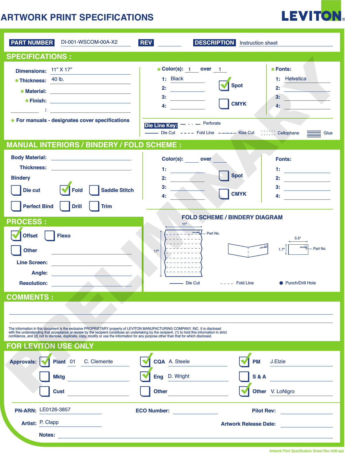 ARTWORK PRINT SPECIFICATIONSFOLD SCHEME / BINDERY DIAGRAMPART NUMBER REV DESCRIPTIONLine Screen:Angle:Resolution:Offset FlexoOtherBody Material:BinderyThickness:TrimPerfect BindDie cut Saddle StitchDrillFoldThe information in this document is the exclusive PROPRIETARY property of LEVITON MANUFACTURING COMPANY,  INC. It is disclosed with the understanding that acceptance or review by the recipient constitues an undertaking by the recipient. (1) to hold this information in strict confidence, and (2) not to disclose, duplicate, copy, modify or use the information for any purpose other than that for which disclosed.PlantApprovals:PN-ARN: Pilot Rev:ECO Number:Artwork Release Date:Artwork Print Specification Sheet Rev A08.epsPMCQAArtist:Notes:OtherCust OtherS &amp; AMktg EngFOR LEVITON USE ONLYSPECIFICATIONS :PROCESS :MANUAL INTERIORS / BINDERY / FOLD SCHEME :COMMENTS :For manuals - designates cover specificationsDimensions:Material:Thickness:Finish::SpotCMYK1:4:3:2:Color(s):over1:4:3:2:Fonts:SpotCMYK1:4:3:2:Color(s):over1:4:3:2:Fonts:Fold LineDie Cut Punch/Drill HoleGlueKiss Cut CellophaneFold LinePerforateDie CutDie Line Key:40 lb.11BlackHelveticaInstruction sheetDI-001-WSCOM-00A-X211” X 17”C. Clemente A. Steele J.Elzie01D. WrightV. LoNigroLE0126-3857P.  Clapp11&quot;17&quot;Part No.5.5&quot;1.7&quot; Part No.PRELIMINARY