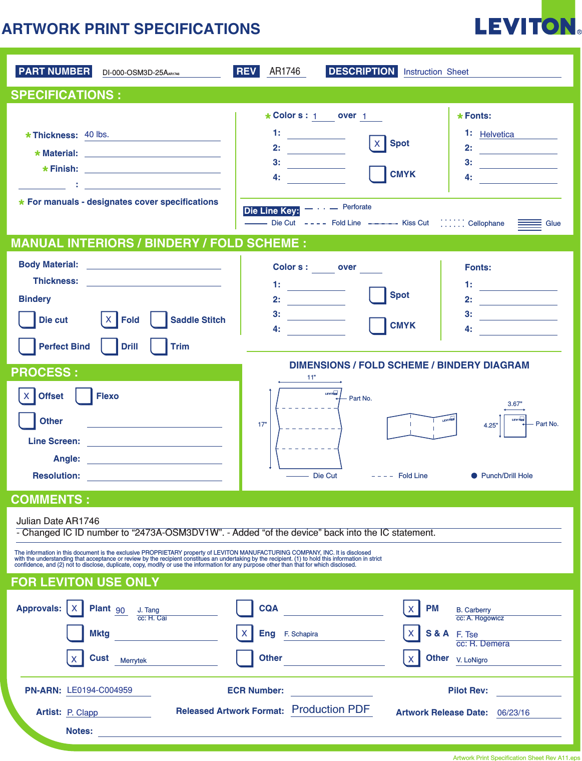 ARTWORK PRINT SPECIFICATIONSDIMENSIONS / FOLD SCHEME / BINDERY DIAGRAMPART NUMBER REV DESCRIPTIONLine Screen:Angle:Resolution:Offset FlexoOtherBody Material:BinderyThickness:TrimPerfect BindDie cut Saddle StitchDrillFoldThe information in this document is the exclusive PROPRIETARY property of LEVITON MANUFACTURING COMPANY,  INC. It is disclosed with the understanding that acceptance or review by the recipient constitues an undertaking by the recipient. (1) to hold this information in strict confidence, and (2) not to disclose, duplicate, copy, modify or use the information for any purpose other than that for which disclosed.PlantApprovals:PN-ARN: Pilot Rev:ECR Number:Released Artwork Format: Production PDF Artwork Release Date:Artwork Print Specification Sheet Rev A11.epsPMCQAArtist:Notes:OtherCust OtherS &amp; AMktg EngFOR LEVITON USE ONLYSPECIFICATIONS :PROCESS :MANUAL INTERIORS / BINDERY / FOLD SCHEME :COMMENTS :For manuals - designates cover specificationsMaterial:Thickness:Finish::SpotCMYK1:4:3:2:Colors: over1:4:3:2:Fonts:SpotCMYK1:4:3:2:Colors: over1:4:3:2:Fonts:Fold LineDie Cut Punch/Drill HoleGlueKiss Cut CellophaneFold LinePerforateDie CutDie Line Key:Instruction  Sheet40 lbs.1 1HelveticaXXXXXXXLE0194-C004959P. Clapp90F. Tsecc: R. Demera06/23/16XX11&quot;17&quot;Part No. 3.67&quot;4.25&quot; Part No.DI-000-OSM3D-25AAR1746J. Tangcc: H. CaiF. SchapiraB. Carberrycc: A. RogowiczMerrytek V. LoNigroAR1746Julian Date AR1746- Changed IC ID number to “2473A-OSM3DV1W”. - Added “of the device” back into the IC statement.