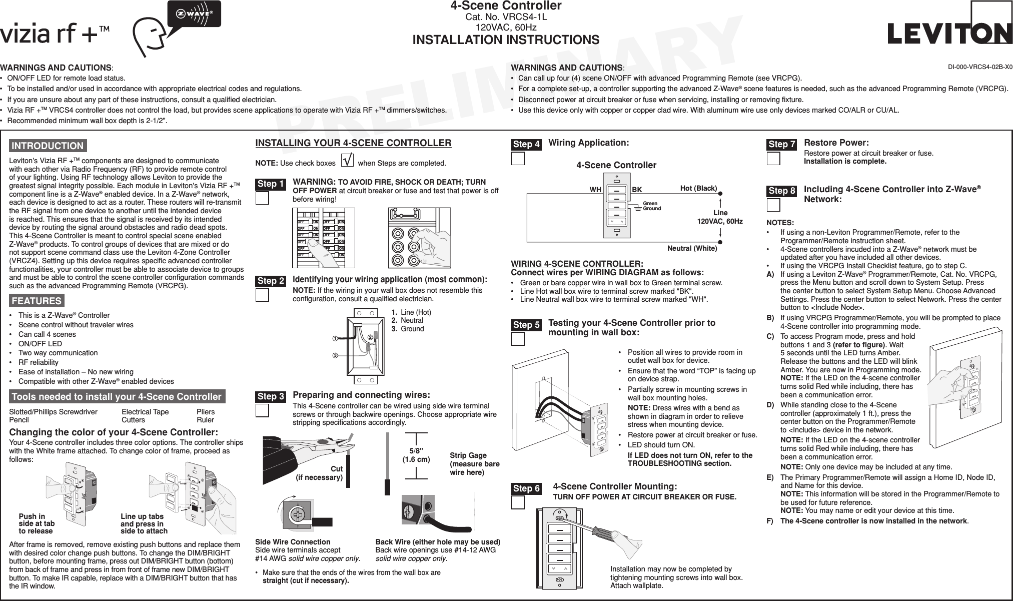 PRELIMINARYNOTES:• Ifusinganon-LevitonProgrammer/Remote,refertotheProgrammer/Remoteinstructionsheet.• 4-ScenecontrollersincudedintoaZ-Wave®networkmustbeupdatedafteryouhaveincludedallotherdevices.• IfusingtheVRCPGInstallChecklistfeature,gotostepC.A) IfusingaLevitonZ-Wave®Programmer/Remote,Cat.No.VRCPG,presstheMenubuttonandscrolldowntoSystemSetup.PressthecenterbuttontoselectSystemSetupMenu.ChooseAdvancedSettings.PressthecenterbuttontoselectNetwork.Pressthecenterbuttonto&lt;IncludeNode&gt;.B) IfusingVRCPGProgrammer/Remote,youwillbepromptedtoplace4-Scenecontrollerintoprogrammingmode.C) ToaccessProgrammode,pressandholdbuttons1and3(refer to ﬁgure).Wait5secondsuntiltheLEDturnsAmber.ReleasethebuttonsandtheLEDwillblinkAmber.YouarenowinProgrammingmode.NOTE:IftheLEDonthe4-scenecontrollerturnssolidRedwhileincluding,therehasbeenacommunicationerror.D) Whilestandingclosetothe4-Scenecontroller(approximately1ft.),pressthecenterbuttonontheProgrammer/Remoteto&lt;Include&gt;deviceinthenetwork.NOTE:IftheLEDonthe4-scenecontrollerturnssolidRedwhileincluding,therehasbeenacommunicationerror.NOTE:Onlyonedevicemaybeincludedatanytime.E) ThePrimaryProgrammer/RemotewillassignaHomeID,NodeID,andNameforthisdevice.NOTE:ThisinformationwillbestoredintheProgrammer/Remotetobeusedforfuturereference.NOTE:Youmaynameoredityourdeviceatthistime.F)The 4-Scene controller is now installed in the network.WARNINGS AND CAUTIONS:• ON/OFFLEDforremoteloadstatus.• Tobeinstalledand/orusedinaccordancewithappropriateelectricalcodesandregulations.• Ifyouareunsureaboutanypartoftheseinstructions,consultaqualiedelectrician.• ViziaRF+TMVRCS4controllerdoesnotcontroltheload,butprovidessceneapplicationstooperatewithViziaRF+TMdimmers/switches.• Recommendedminimumwallboxdepthis2-1/2&quot;.WARNINGS AND CAUTIONS:• Cancallupfour(4)sceneON/OFFwithadvancedProgrammingRemote(seeVRCPG).• Foracompleteset-up,acontrollersupportingtheadvancedZ-Wave®scenefeaturesisneeded,suchastheadvancedProgrammingRemote(VRCPG).• Disconnectpoweratcircuitbreakerorfusewhenservicing,installingorremovingxture.• Usethisdeviceonlywithcopperorcoppercladwire.WithaluminumwireuseonlydevicesmarkedCO/ALRorCU/AL.4-Scene ControllerCat.No.VRCS4-1L120VAC,60HzINSTALLATION INSTRUCTIONSDI-000-VRCS4-02B-X0 Tools needed to install your 4-Scene ControllerSlotted/PhillipsScrewdriver ElectricalTape Pliers Pencil   Cutters  RulerONOFFONOFFONOFFONOFFONOFFONOFFONOFFONOFFONOFFONOFFONOFFONOFFWARNING: TO AVOID FIRE, SHOCK OR DEATH; TURN OFF POWER atcircuitbreakerorfuseandtestthatpowerisoffbeforewiring! Step 1 Step 3 Preparing and connecting wires:This4-Scenecontrollercanbewiredusingsidewireterminalscrewsorthroughbackwireopenings.Chooseappropriatewirestrippingspecicationsaccordingly.• Makesurethattheendsofthewiresfromthewallboxarestraight (cut if necessary).5/8&quot; (1.6 cm) Strip Gage (measure bare wire here)Cut (if necessary)Back Wire (either hole may be used) Backwireopeningsuse#14-12AWGsolid wire copper only.Side Wire Connection Sidewireterminalsaccept#14AWGsolid wire copper only.WIRING 4-SCENE CONTROLLER:Connect wires per WIRING DIAGRAM as follows:• GreenorbarecopperwireinwallboxtoGreenterminalscrew.• LineHotwallboxwiretoterminalscrewmarked&quot;BK&quot;.• LineNeutralwallboxwiretoterminalscrewmarked&quot;WH&quot;.Wiring Application:Hot (Blac k) Neutral (White) Line 120V AC ,  60Hz BK WH Green Gr ound 4-Scene Contr oller  Step 42311.Line(Hot)2.Neutral3.GroundIdentifying your wiring application (most common):NOTE:Ifthewiringinyourwallboxdoesnotresemblethisconguration,consultaqualiedelectrician. Step 2 INTRODUCTIONLeviton’sViziaRF+TMcomponentsaredesignedtocommunicatewitheachotherviaRadioFrequency(RF)toprovideremotecontrolofyourlighting.UsingRFtechnologyallowsLevitontoprovidethegreatestsignalintegritypossible.EachmoduleinLeviton’sViziaRF+TMcomponentlineisaZ-Wave®enableddevice.InaZ-Wave®network,eachdeviceisdesignedtoactasarouter.Theserouterswillre-transmittheRFsignalfromonedevicetoanotheruntiltheintendeddeviceisreached.Thisensuresthatthesignalisreceivedbyitsintendeddevicebyroutingthesignalaroundobstaclesandradiodeadspots.This4-SceneControllerismeanttocontrolspecialsceneenabledZ-Wave®products.TocontrolgroupsofdevicesthataremixedordonotsupportscenecommandclassusetheLeviton4-ZoneController(VRCZ4).Settingupthisdevicerequiresspecicadvancedcontrollerfunctionalities,yourcontrollermustbeabletoassociatedevicetogroupsandmustbeabletocontrolthescenecontrollercongurationcommandssuchastheadvancedProgrammingRemote(VRCPG).• ThisisaZ-Wave®Controller• Scenecontrolwithouttravelerwires• Cancall4scenes• ON/OFFLED• Twowaycommunication• RFreliability• Easeofinstallation–Nonewwiring• CompatiblewithotherZ-Wave®enableddevices FEATURES Step 8 Including 4-Scene Controller into Z-Wave® Network:Changing the color of your 4-Scene Controller:Your4-Scenecontrollerincludesthreecoloroptions.ThecontrollershipswiththeWhiteframeattached.Tochangecolorofframe,proceedasfollows:Line up tabs and press in side to attachPush in side at tab to releaseAfterframeisremoved,removeexistingpushbuttonsandreplacethemwithdesiredcolorchangepushbuttons.TochangetheDIM/BRIGHTbutton,beforemountingframe,pressoutDIM/BRIGHTbutton(bottom)frombackofframeandpressinfromfrontofframenewDIM/BRIGHTbutton.TomakeIRcapable,replacewithaDIM/BRIGHTbuttonthathastheIRwindow.INSTALLING YOUR 4-SCENE CONTROLLERNOTE:UsecheckboxeswhenStepsarecompleted.• Positionallwirestoprovideroominoutletwallboxfordevice.• Ensurethattheword“TOP”isfacingupondevicestrap.• Partiallyscrewinmountingscrewsinwallboxmountingholes.NOTE:Dresswireswithabendasshownindiagraminordertorelievestresswhenmountingdevice.• Restorepoweratcircuitbreakerorfuse.• LEDshouldturnON.If LED does not turn ON, refer to the TROUBLESHOOTING section.Testing your 4-Scene Controller prior to mounting in wall box: Step 5BlRestore Power:Restorepoweratcircuitbreakerorfuse. Installation is complete.Installationmaynowbecompletedbytighteningmountingscrewsintowallbox.Attachwallplate.4-Scene Controller Mounting:TURN OFF POWER AT CIRCUIT BREAKER OR FUSE. Step 6 Step 7