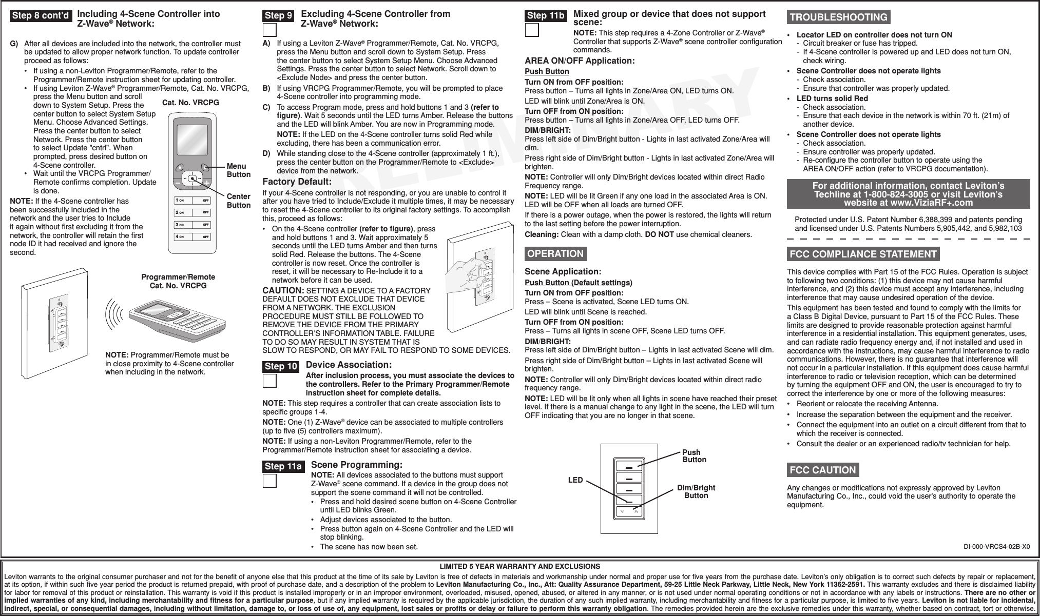 PRELIMINARYIncluding 4-Scene Controller into Z-Wave® Network:A) IfusingaLevitonZ-Wave®Programmer/Remote,Cat.No.VRCPG,presstheMenubuttonandscrolldowntoSystemSetup.PressthecenterbuttontoselectSystemSetupMenu.ChooseAdvancedSettings.PressthecenterbuttontoselectNetwork.Scrolldownto&lt;ExcludeNode&gt;andpressthecenterbutton.B) IfusingVRCPGProgrammer/Remote,youwillbepromptedtoplace4-Scenecontrollerintoprogrammingmode.C) ToaccessProgrammode,pressandholdbuttons1and3(refer to ﬁgure).Wait5secondsuntiltheLEDturnsAmber.ReleasethebuttonsandtheLEDwillblinkAmber.YouarenowinProgrammingmode.NOTE:IftheLEDonthe4-ScenecontrollerturnssolidRedwhileexcluding,therehasbeenacommunicationerror.D) Whilestandingclosetothe4-Scenecontroller(approximately1ft.),pressthecenterbuttonontheProgrammer/Remoteto&lt;Exclude&gt;devicefromthenetwork.Factory Default:Ifyour4-Scenecontrollerisnotresponding,oryouareunabletocontrolitafteryouhavetriedtoInclude/Excludeitmultipletimes,itmaybenecessarytoresetthe4-Scenecontrollertoitsoriginalfactorysettings.Toaccomplishthis,proceedasfollows:• Onthe4-Scenecontroller(refer to ﬁgure),pressandholdbuttons1and3.Waitapproximately5secondsuntiltheLEDturnsAmberandthenturnssolidRed.Releasethebuttons.The4-Scenecontrollerisnowreset.Oncethecontrollerisreset,itwillbenecessarytoRe-Includeittoanetworkbeforeitcanbeused.CAUTION:SETTINGADEVICETOAFACTORYDEFAULTDOESNOTEXCLUDETHATDEVICEFROMANETWORK.THEEXCLUSIONPROCEDUREMUSTSTILLBEFOLLOWEDTOREMOVETHEDEVICEFROMTHEPRIMARYCONTROLLER’SINFORMATIONTABLE.FAILURETODOSOMAYRESULTINSYSTEMTHATISSLOWTORESPOND,ORMAYFAILTORESPONDTOSOMEDEVICES.DI-000-VRCS4-02B-X0LIMITED 5 YEAR WARRANTY AND EXCLUSIONSLevitonwarrantstotheoriginalconsumerpurchaserandnotforthebenetofanyoneelsethatthisproductatthetimeofitssalebyLevitonisfreeofdefectsinmaterialsandworkmanshipundernormalandproperuseforveyearsfromthepurchasedate.Leviton’sonlyobligationistocorrectsuchdefectsbyrepairorreplacement,atitsoption,ifwithinsuchveyearperiodtheproductisreturnedprepaid,withproofofpurchasedate,andadescriptionoftheproblemtoLeviton Manufacturing Co., Inc., Att: Quality Assurance Department, 59-25 Little Neck Parkway, Little Neck, New York 11362-2591.Thiswarrantyexcludesandthereisdisclaimedliabilityforlaborforremovalofthisproductorreinstallation.Thiswarrantyisvoidifthisproductisinstalledimproperlyorinanimproperenvironment,overloaded,misused,opened,abused,oralteredinanymanner,orisnotusedundernormaloperatingconditionsornotinaccordancewithanylabelsorinstructions.There are no other or implied warranties of any kind, including merchantability and ﬁtness for a particular purpose,butifanyimpliedwarrantyisrequiredbytheapplicablejurisdiction,thedurationofanysuchimpliedwarranty,includingmerchantabilityandtnessforaparticularpurpose,islimitedtoveyears.Leviton is not liable for incidental, indirect, special, or consequential damages, including without limitation, damage to, or loss of use of, any equipment, lost sales or proﬁts or delay or failure to perform this warranty obligation.Theremediesprovidedhereinaretheexclusiveremediesunderthiswarranty,whetherbasedoncontract,tortorotherwise. Step 8 cont&apos;d  Step 9 Excluding 4-Scene Controller from Z-Wave® Network:For additional information, contact Leviton’s Techline at 1-800-824-3005 or visit Leviton’s website at www.ViziaRF+.comProtectedunderU.S.PatentNumber6,388,399andpatentspendingandlicensedunderU.S.PatentsNumbers5,905,442,and5,982,103ThisdevicecomplieswithPart15oftheFCCRules.Operationissubjecttofollowingtwoconditions:(1)thisdevicemaynotcauseharmfulinterference,and(2)thisdevicemustacceptanyinterference,includinginterferencethatmaycauseundesiredoperationofthedevice.ThisequipmenthasbeentestedandfoundtocomplywiththelimitsforaClassBDigitalDevice,pursuanttoPart15oftheFCCRules.Theselimitsaredesignedtoprovidereasonableprotectionagainstharmfulinterferenceinaresidentialinstallation.Thisequipmentgenerates,uses,andcanradiateradiofrequencyenergyand,ifnotinstalledandusedinaccordancewiththeinstructions,maycauseharmfulinterferencetoradiocommunications.However,thereisnoguaranteethatinterferencewillnotoccurinaparticularinstallation.Ifthisequipmentdoescauseharmfulinterferencetoradioortelevisionreception,whichcanbedeterminedbyturningtheequipmentOFFandON,theuserisencouragedtotrytocorrecttheinterferencebyoneormoreofthefollowingmeasures:• ReorientorrelocatethereceivingAntenna.• Increasetheseparationbetweentheequipmentandthereceiver.• Connecttheequipmentintoanoutletonacircuitdifferentfromthattowhichthereceiverisconnected.• Consultthedealeroranexperiencedradio/tvtechnicianforhelp. FCC COMPLIANCE STATEMENTScene Application:Push Button (Default settings)Turn ON from OFF position:Press–Sceneisactivated,SceneLEDturnsON.LEDwillblinkuntilSceneisreached.Turn OFF from ON position:Press–TurnsalllightsinsceneOFF,SceneLEDturnsOFF.DIM/BRIGHT:PressleftsideofDim/Brightbutton–LightsinlastactivatedScenewilldim.PressrightsideofDim/Brightbutton–LightsinlastactivatedScenewillbrighten.NOTE:ControllerwillonlyDim/Brightdeviceslocatedwithindirectradiofrequencyrange.NOTE:LEDwillbelitonlywhenalllightsinscenehavereachedtheirpresetlevel.Ifthereisamanualchangetoanylightinthescene,theLEDwillturnOFFindicatingthatyouarenolongerinthatscene. OPERATION TROUBLESHOOTING• LocatorLEDoncontrollerdoesnotturnON - Circuitbreakerorfusehastripped. - If4-ScenecontrollerispoweredupandLEDdoesnotturnON, checkwiring.• SceneControllerdoesnotoperatelights -Checkassociation. -Ensurethatcontrollerwasproperlyupdated.• LEDturnssolidRed -Checkassociation. -Ensurethateachdeviceinthenetworkiswithin70ft.(21m)of anotherdevice.• SceneControllerdoesnotoperatelights -Checkassociation. -Ensurecontrollerwasproperlyupdated. - Re-congurethecontrollerbuttontooperateusingtheAREAON/OFFaction(refertoVRCPGdocumentation). Step 10After inclusion process, you must associate the devices to the controllers. Refer to the Primary Programmer/Remote instruction sheet for complete details.NOTE:Thissteprequiresacontrollerthatcancreateassociationliststospecicgroups1-4.NOTE:One(1)Z-Wave®devicecanbeassociatedtomultiplecontrollers(uptove(5)controllersmaximum).NOTE:Ifusinganon-LevitonProgrammer/Remote,refertotheProgrammer/Remoteinstructionsheetforassociatingadevice.Device Association:Programmer/Remote Cat. No. VRCPGNOTE:Programmer/Remotemustbeincloseproximityto4-Scenecontrollerwhenincludinginthenetwork.LEDPush ButtonDim/Bright ButtonG) Afteralldevicesareincludedintothenetwork,thecontrollermustbeupdatedtoallowpropernetworkfunction.Toupdatecontrollerproceedasfollows: • Ifusinganon-LevitonProgrammer/Remote,refertotheProgrammer/Remoteinstructionsheetforupdatingcontroller. • IfusingLevitonZ-Wave®Programmer/Remote,Cat.No.VRCPG,presstheMenubuttonandscrolldowntoSystemSetup.PressthecenterbuttontoselectSystemSetupMenu.ChooseAdvancedSettings.PressthecenterbuttontoselectNetwork.PressthecenterbuttontoselectUpdate&quot;cntrl&quot;.Whenprompted,pressdesiredbuttonon4-Scenecontroller. • WaituntiltheVRCPGProgrammer/Remoteconrmscompletion.Updateisdone.NOTE:Ifthe4-ScenecontrollerhasbeensuccessfullyIncludedinthenetworkandtheusertriestoIncludeitagainwithoutrstexcludingitfromthenetwork,thecontrollerwillretaintherstnodeIDithadreceivedandignorethesecond.Cat. No. VRCPG1 ON2 ON3 ON4 ONOFFOFFOFFOFFMenu ButtonCenter ButtonScene Programming:NOTE: AlldevicesassociatedtothebuttonsmustsupportZ-Wave®scenecommand.Ifadeviceinthegroupdoesnotsupportthescenecommanditwillnotbecontrolled.• Pressandholddesiredscenebuttonon4-SceneControlleruntilLEDblinksGreen.• Adjustdevicesassociatedtothebutton.• Pressbuttonagainon4-SceneControllerandtheLEDwillstopblinking.• Thescenehasnowbeenset. Step 11a Step 11b Mixed group or device that does not support scene:NOTE: Thissteprequiresa4-ZoneControllerorZ-Wave®ControllerthatsupportsZ-Wave®scenecontrollercongurationcommands.AREA ON/OFF Application:Push ButtonTurn ON from OFF position:Pressbutton–TurnsalllightsinZone/AreaON,LEDturnsON.LEDwillblinkuntilZone/AreaisON.Turn OFF from ON position:Pressbutton–TurnsalllightsinZone/AreaOFF,LEDturnsOFF.DIM/BRIGHT:PressleftsideofDim/Brightbutton-LightsinlastactivatedZone/Areawilldim.PressrightsideofDim/Brightbutton-LightsinlastactivatedZone/Areawillbrighten.NOTE:ControllerwillonlyDim/BrightdeviceslocatedwithindirectRadioFrequencyrange.NOTE:LEDwillbelitGreenifanyoneloadintheassociatedAreaisON.LEDwillbeOFFwhenallloadsareturnedOFF.Ifthereisapoweroutage,whenthepowerisrestored,thelightswillreturntothelastsettingbeforethepowerinterruption.Cleaning:Cleanwithadampcloth.DO NOTusechemicalcleaners.AnychangesormodicationsnotexpresslyapprovedbyLevitonManufacturingCo.,Inc.,couldvoidtheuser&apos;sauthoritytooperatetheequipment. FCC CAUTION