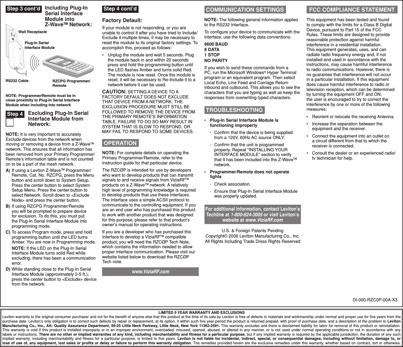 LIMITED 5 YEAR WARRANTY AND EXCLUSIONSLeviton warrants to the original consumer purchaser and not for the beneﬁt of anyone else that this product at the time of its sale by Leviton is free of defects in materials and workmanship under normal and proper use for ﬁve years from the purchase date. Leviton’s only obligation is to correct such defects by repair or replacement, at its option, if within such ﬁve year period the product is returned prepaid, with proof of purchase date, and a description of the problem to Leviton Manufacturing Co., Inc., Att: Quality Assurance Department, 59-25 Little Neck Parkway, Little Neck, New York 11362-2591. This warranty excludes and there is disclaimed liability for labor for removal of this product or reinstallation. This warranty is  void  if  this product  is  installed  improperly or in  an  improper environment, overloaded,  misused,  opened, abused, or  altered  in any manner, or  is  not  used under normal  operating  conditions or not  in  accordance with any labels or instructions. There are no other or implied warranties of any kind, including merchantability and ﬁtness for a particular purpose, but if any implied warranty is required by the applicable jurisdiction, the duration of any such implied  warranty,  including  merchantability  and  ﬁtness  for  a  particular  purpose,  is  limited  to  ﬁve  years.  Leviton  is  not  liable  for  incidental,  indirect,  special,  or  consequential  damages,  including  without  limitation,  damage  to,  or loss of use of, any equipment, lost sales or proﬁts or delay or failure to perform this warranty obligation. The remedies provided herein are the exclusive remedies under this warranty, whether based on contract, tort or otherwise. OPERATIONNOTE: For complete details on operating the Primary Programmer/Remote, refer to the instruction guide for that particular device.The RZCØP is intended for use by developers who want to develop products that can transmit signals to and receive signals from ViziaRFTM products on a Z-WaveTM network. A relatively high level of programming knowledge is required to develop products that use these interfaces. The interface uses a simple ACSII protocol to communicate to the controlling equipment. If you are an end user who has purchased this product to work with another product that was designed for this purpose, please refer to that product’s owner’s manual for operating instructions.If you are a developer who has purchased this interface to develop a ViziaRFTM compatible product, you will need the RZCØP Tech Note, which contains the information needed to allow proper interface communication. Please visit our website listed below to download the RZCØP Tech note.  •  Plug-In Serial Interface Module is functioning improperly  -   Conﬁrm that the device is being supplied from a 120V, 60Hz AC source ONLY.  -   Conﬁrm that the unit is programmed properly. Repeat “INSTALLING YOUR INTERFACE MODULE” section to verify that it has been included into the Z-WaveTM network.•  Programmer/Remote does not operate lights -   Check association.  -   Ensure that Plug-In Serial Interface Module was properly updated.  TROUBLESHOOTINGDI-000-RZC0P-00A-X3For additional information, contact Leviton’s Techline at 1-800-824-3005 or visit Leviton’s website at www.ViziaRF.comU.S. &amp; Foreign Patents PendingCopyright© 2006 Leviton Manufacturing Co., Inc.All Rights Including Trade Dress Rights ReservedNOTE: It is very important to accurately Exclude devices from the network when moving or removing a device from a Z-WaveTM network. This ensures that all information has been removed from your Primary Programmer/Remote’s information table and is not counted on to be a part of the mesh network.A) If using a Leviton Z-WaveTM Programmer/Remote, Cat. No. RZCPG, press the Menu button and scroll down to System Setup. Press the center button to select System Setup Menu. Press the center button to select Network. Scroll down to &lt;Exclude Node&gt; and press the center button.B) If using RZCPG Programmer/Remote you will be prompted to prepare device for exclusion. To do this, you must put the Plug-In Serial Interface Module into programming mode. C) To access Program mode, press and hold programming button until the LED turns Amber. You are now in Programming mode. NOTE: If the LED on the Plug-In Serial Interface Module turns solid Red while excluding, there has been a communication error.D) While standing close to the Plug-In Serial Interface Module (approximately 2-5 ft.), press the center button to &lt;Exclude&gt; device from the network. Excluding Plug-In Serial Interface Module from Network: Step 4This equipment has been tested and found to comply with the limits for a Class B Digital Device, pursuant to Part 15 of the FCC Rules. These limits are designed to provide reasonable protection against harmful interference in a residential installation. This equipment generates, uses, and can radiate radio frequency energy and, if not installed and used in accordance with the instructions, may cause harmful interference to radio communications. However, there is no guarantee that interference will not occur in a particular installation. If this equipment does cause harmful interference to radio or television reception, which can be determined by turning the equipment OFF and ON, the user is encouraged to try to correct the interference by one or more of the following measures:•  Reorient or relocate the receiving Antenna.•  Increase the separation between the equipment and the receiver.•  Connect the equipment into an outlet on a circuit different from that to which the receiver is connected.•  Consult the dealer or an experienced radio/tv technician for help.FCC COMPLIANCE STATEMENTFactory Default:If your module is not responding, or you are unable to control it after you have tried to Include/Exclude it multiple times, it may be necessary to reset the module to its original factory settings. To accomplish this, proceed as follows:•  Unplug the module and wait 5 seconds. Plug the module back in and within 20 seconds press and hold the programming button until the LED ﬂashes Amber and turns solid Red. The module is now reset. Once the module is reset, it will be necessary to Re-Include it to a network before it can be used.CAUTION: SETTING A DEVICE TO A FACTORY DEFAULT DOES NOT EXCLUDE THAT DEVICE FROM A NETWORK. THE EXCLUSION PROCEDURE MUST STILL BE FOLLOWED TO REMOVE THE DEVICE FROM THE PRIMARY REMOTE’S INFORMATION TABLE. FAILURE TO DO SO MAY RESULT IN SYSTEM THAT IS SLOW TO RESPOND, OR MAY FAIL TO RESPOND TO SOME DEVICES.Wall ReceptacleRS232 CablePlug-In SerialInterface ModuleNOTE: Programmer/Remote must be inclose proximity to Plug-In Serial InterfaceModule when including into networkRZCPG Programmer/RemoteIncluding Plug-In Serial Interface Module into Z-WaveTM Network: Step 3 cont’d  Step 4 cont’dwww.ViziaRF.com COMMUNICATION SETTINGSNOTE: The following general information applies to the RS232 Interface.To conﬁgure your device to communicate with the interface, use the following data conventions:9600 BAUD8 DATA1 STOPNO PARITYIf you wish to send these commands from a PC, run the Microsoft Windows® Hyper Terminal program or an equivalent program. Then select Local Echo, Line Feed and Carriage Return inbound and outbound. This allows you to see the characters that you are typing as well as keep the responses from overwriting typed characters. 