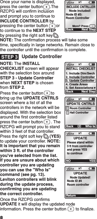 Once your name is displayed, press the center button      .The RZCPG will conﬁrm inclusion and prompt you to continue to INCLUDE CONTROLLER by pressing the center button       or to continue to the NEXT STEP by pressing the right soft key              NOTE: The conﬁrmation process will take some time, speciﬁcally in large networks. Remain close to the controller until the conﬁrmation is complete.Update ControllerNOTE: The INSTALL CHECKLIST screen will appear with the selection box around STEP 3 - Update Controller when NEXT STEP is chosen from STEP 2.Press the center button  to bring up the UPDATE CNTRLS screen where a list of all the controllers in the network will be displayed. With the selection box around the ﬁrst controller listed press the center button       . The RZCPG will prompt you to stand within 3 feet of that controller. Press the right soft key      (YES) to update your controller. NOTE: It is important that you remain within 3 ft. of the controller you&apos;ve selected from the list. If you are unsure about which controller you are updating you can use the &quot;Who Is&quot; command (see pg. 13). Leviton controllers will blink during the update process, conﬁrming you are updating the correct controller.Once the RZCPG conﬁrms UPDATE it will display the updated node information. Press the center button        to ﬁnalize. x1Back Next Step    Node included!Node ID #3:Room ControllerINCLUDE CNTRLLERMore? PressSTEP 3x1Back (2)Who IsUPDATE CNTRLSRoom ControllerHall Controllerx1NO YESUPDATEPlease stand within3 ft from controllerand press YESto continuex1ReturnUPDATENode Updated!Node ID #4Room controller8x1BackINSTALL CHECKLIST1. Include Dim/Swch2. Include Controller3. Update Controller4. Create Areas5. Set AssociationsNext Step