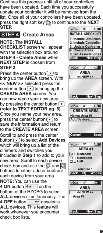 Continue this process until all of your controllers have been updated. Each time you successfully update your controller it will be removed from the list. Once all of your controllers have been updated, press the right soft key      to continue to the NEXT STEP.Create AreasNOTE: The INSTALL CHECKLIST screen will appear with the selection box around STEP 4 - Create Areas when NEXT STEP is chosen from STEP 2.Press the center button       to  bring up the AREA screen. With  &lt;&lt; NEW &gt;&gt; selected press the center button       to bring up the CREATE AREA screen. You can now name your new area by pressing the center button   (refer to TEXT EDITOR pg. 6). Once you name your new area, press the center button       to save the information and return to the CREATE AREA screen.Scroll to and press the center button       to select Add Devices which will bring up a list of the dimmers and switches you included in Step 1 to add to your new area. Scroll to each device check box and use the      and       buttons to either add or subtract each device from your area. NOTE: You can use the  4 ON button            on the bottom of the RZCPG to select ALL devices simultaneously. The 4 OFF button            deselects ALL devices. This feature will work whenever you encounter check box lists. 9STEP 4x1CancelCREATE AREA Name: Area #1 Add Devices...Savex1Back (3)AREA #1BedroomBathroomHall selected 1Who Isx1Back Next StepAREA&lt;&lt; NEW &gt;&gt;Area #1x1Back Next StepAREA&lt;&lt; NEW &gt;&gt;x1BackINSTALL CHECKLIST1. Include Dim/Swch2. Include Controller3. Update Controller4. Create Areas5. Set AssociationsNext Step1  ON 2  ON 3  ON 4  ON OFF OFF OFF OFF x1 12:00 PM Mon 05.01.200 6 Default Pr ofil e Stand By Menu1  ON 2  ON 3  ON 4  ON OFF OFF OFF OFF x1 12:00 PM Mon 05.01.200 6 Default Pr ofil e Stand By Menu4 ON OFF4 ON OFF