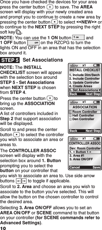 Once you have checked the devices for your area press the center button        to save. The AREA screen will display with your newly created area and prompt you to continue to create a new area by pressing the center button       to select &lt;&lt;NEW&gt;&gt; or to continue to the NEXT STEP by pressing the right soft key     .NOTE: You can use the 1 ON button            and  1 OFF button            on the RZCPG to turn the lights ON and OFF in an area that has the selection box around it.Set AssociationsNOTE: The INSTALL CHECKLIST screen will appear with the selection box around STEP 5 - Set Associations when NEXT STEP is chosen from STEP 4. Press the center button       to bring up the ASSOCIATION screen.  A list of controllers included in  Step 2 that support association will be displayed.Scroll to and press the center button       to select the controller you wish to associate an area or areas to.The CONTROLLER ASSOC screen will display with the selection box around 1. Button prompting you to select the button on your controller that you wish to associate an area to. Use side arrow buttons           to toggle if applicable.Scroll to 2. Area and choose an area you wish to associate to the button you&apos;ve selected. This will allow the button on the chosen controller to control the desired area.Selecting 3. Area ON/OFF allows you to set an AREA ON/OFF or SCENE command to that button on your controller (for SCENE commands refer to Advanced Settings).  STEP 5x1BackASSOCIATIONRoom ControllerHall ControllerDen ControllerNext Stepx1CancelCONTROLLER ASSOCDev: Room Controller1. &lt; Button 1 &gt;2. Area #13. Area ON/OFFSave10x1BackINSTALL CHECKLIST1. Include Dim/Swch2. Include Controller3. Update Controller4. Create Areas5. Set AssociationsNext Step1 ON OFF1 ON OFF1  ON 2  ON 3  ON 4  ON OFF OFF OFF OFF x1 12:00 PM Mon 05.01.200 6 Default Pr ofil e Stand By Menu1  ON 2  ON 3  ON 4  ON OFF OFF OFF OFF x1 12:00 PM Mon 05.01.200 6 Default Pr ofil e Stand ByMenu