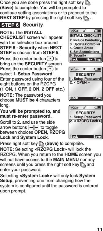 Once you are done press the right soft key (Save) to complete. You will be prompted to continue setting associations or to proceed to the NEXT STEP by pressing the right soft key      .SecurityNOTE: The INSTALL CHECKLIST screen will appear with the selection box around STEP 6 - Security when NEXT STEP is chosen from STEP 5.Press the center button       to bring up the SECURITY screen. Press the center button       to select 1. Setup Password. Enter password using four of the eight buttons on the RZCPG  (1 ON, 1 OFF, 2 ON, 2 OFF etc.)NOTE: The password you choose MUST be 4 characters long.You will be prompted to, and must re-enter password.Scroll to 2. and use the side arrow buttons           to toggle between choices OPEN, RZCPG Lock and System Lock.Press right soft key      (Save) to complete.NOTE: Selecting &lt;RZCPG Lock&gt; will lock the RZCPG. When you return to the HOME screen you will not have access to the MAIN MENU nor any screens until you press the right soft key      and enter your password.Selecting &lt;System Lock&gt; will only lock System Setup, preventing one from changing how the system is conﬁgured until the password is entered upon prompt.11STEP 6x1BackSECURITY1. Setup Password2. &lt; OPEN &gt;Savex1BackSECURITY1. Setup Password2. &lt; RZCPG Lock &gt;Savex1Back2. Include Controller3. Update Controller4. Create Areas5. Set Associations6. SecurityNext StepINSTALL CHECKLIST1  ON 2  ON 3  ON 4  ON OFF OFF OFF OFF x1 12:00 PM Mon 05.01.200 6 Default Pr ofil e Stand By Menu1  ON 2  ON 3  ON 4  ON OFF OFF OFF OFF x1 12:00 PM Mon 05.01.200 6 Default Pr ofil e Stand ByMenu