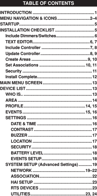 INTRODUCTION .......................................................1 MENU NAVIGATION &amp; ICONS .............................2–4STARTUP...................................................................5 INSTALLATION CHECKLIST ...................................5Include Dimmers/Switches ....................................6TEXT EDITOR ...................................................6, 7Include Controller ...........................................7, 8Update Controller ............................................8, 9Create Areas ..................................................9, 10Set Associations .........................................10, 11Security ..............................................................11Install Complete.................................................12MAIN MENU SCREEN ............................................13DEVICE LIST ...........................................................13WHO IS.. .............................................................13AREA ..................................................................14PROFILE .......................................................14, 15EVENTS ........................................................15, 16SETTINGS ..........................................................16  DATE &amp; TIME .................................................16  CONTRAST ....................................................17  BUZZER .........................................................17  LOCATION .....................................................17  SECURITY ......................................................18  BATTERY LEVEL ...........................................18  EVENTS SETUP .............................................18SYSTEM SETUP (Advanced Settings) ............19  NETWORK ...............................................19–22  ASSOCIATION ...............................................22  HAI SETUP ....................................................23  RTS DEVICES ...............................................23  UTILITIES .................................................23, 24TABLE OF CONTENTS