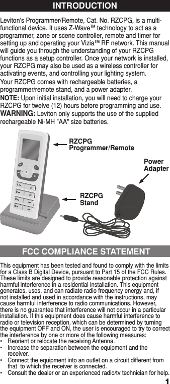 Leviton’s Programmer/Remote, Cat. No. RZCPG, is a multi-functional device. It uses Z-WaveTM technology to act as a programmer, zone or scene controller, remote and timer for setting up and operating your ViziaTM RF network. This manual will guide you through the understanding of your RZCPG functions as a setup controller. Once your network is installed, your RZCPG may also be used as a wireless controller for activating events, and controlling your lighting system.Your RZCPG comes with rechargeable batteries, a programmer/remote stand, and a power adapter.NOTE: Upon initial installation, you will need to charge your RZCPG for twelve (12) hours before programming and use.WARNING: Leviton only supports the use of the supplied rechargeable Ni-MH &quot;AA&quot; size batteries.INTRODUCTION11 ON2 ON3 ON4 ON+–•••OFFOFFOFFOFFRZCPGProgrammer/RemoteRZCPG StandPowerAdapterThis equipment has been tested and found to comply with the limits for a Class B Digital Device, pursuant to Part 15 of the FCC Rules. These limits are designed to provide reasonable protection against harmful interference in a residential installation. This equipment generates, uses, and can radiate radio frequency energy and, if not installed and used in accordance with the instructions, may cause harmful interference to radio communications. However, there is no guarantee that interference will not occur in a particular installation. If this equipment does cause harmful interference to radio or television reception, which can be determined by turning the equipment OFF and ON, the user is encouraged to try to correct the interference by one or more of the following measures:•  Reorient or relocate the receiving Antenna.•  Increase the separation between the equipment and the receiver.•  Connect the equipment into an outlet on a circuit different from that  to which the receiver is connected.•  Consult the dealer or an experienced radio/tv technician for help. FCC COMPLIANCE STATEMENT