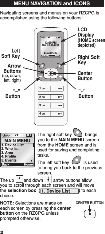 The right soft key  brings you to the MAIN MENU screen from the HOME screen and is used for saving and completing tasks.The left soft key  is used to bring you back to the previous screen.The up  and down  arrow buttons allow you to scroll through each screen and will move the selection box  ( 1. Device List       ) to each choice.NOTE: Selections are made on each screen by pressing the center button on the RZCPG unless prompted otherwise.MENU NAVIGATION and ICONSNavigating screens and menus on your RZCPG is accomplished using the following buttons: x1Ba ck MAIN MENU1.  Device List2.  Who Is...3.  Area4.  Profile5.  EventsHome1  ON 2  ON 3  ON 4  ON OFF OFF OFF OFF x1 12:00 PM Mon 05.01.200 6 Default Pr ofil e Stand By MenuLCDDisplay(HOME screen depicted)Right Soft KeyArrowButtons(up, down, left, right)CenterButton&quot;+&quot; Button&quot;–&quot; ButtonLeft  Soft Key 2CENTER BUTTON1  ON 2  ON 3  ON 4  ON OFF OFF OFF OFF x1 12:00 PM Mon 05.01.200 6 Default Pr ofil e Stand By Menu1  ON 2  ON 3  ON 4  ON OFF OFF OFF OFF x1 12:00 PM Mon 05.01.200 6 Default Pr ofil e Stand By Menu